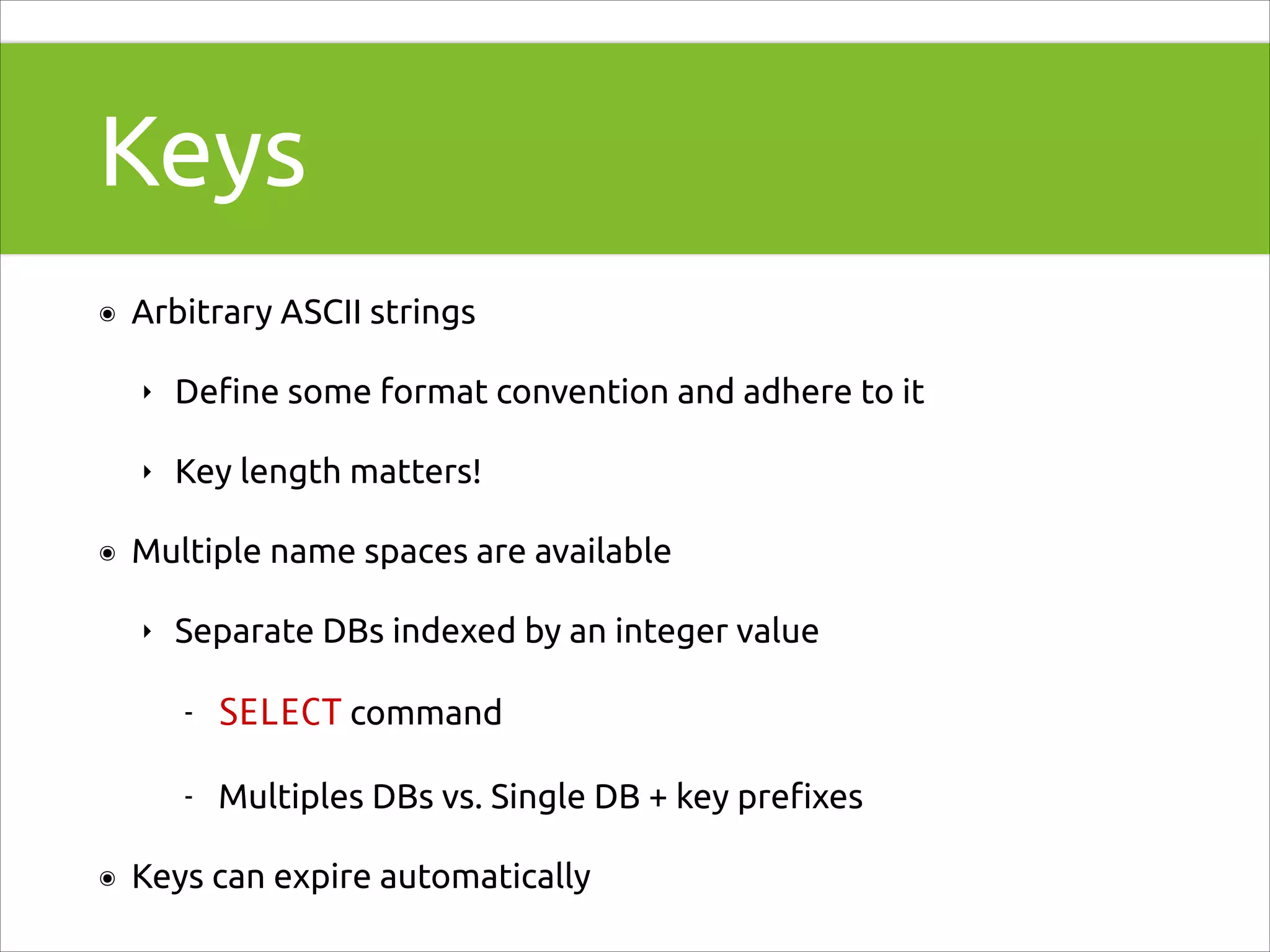 Keys
๏

Arbitrary ASCII strings
‣
‣

๏

Deﬁne some format convention and adhere to it
Key length matters!

Multiple name spaces are available
‣

Separate DBs indexed by an integer value
-

๏

SELECT command
Multiples DBs vs. Single DB + key preﬁxes

Keys can expire automatically

 