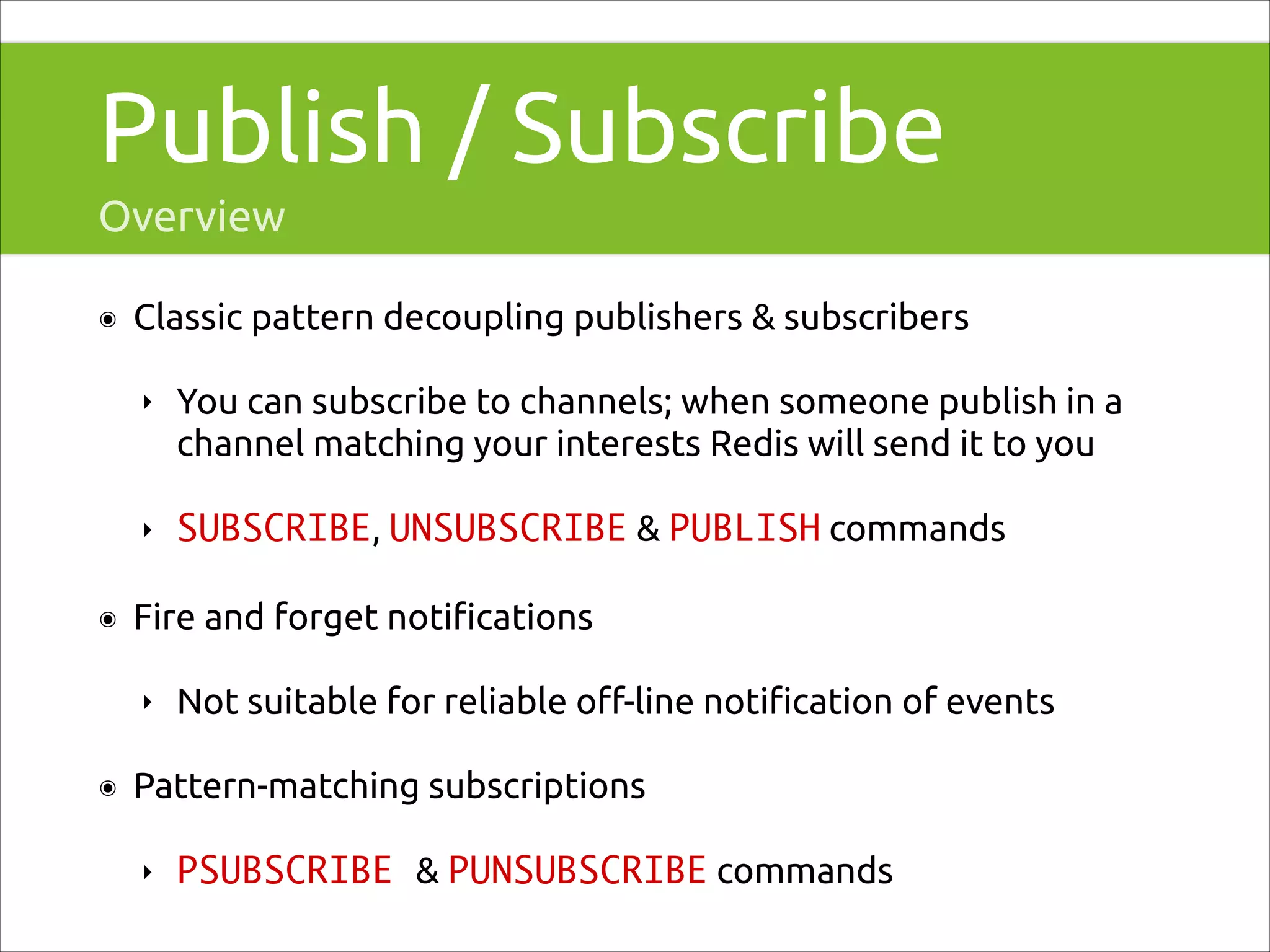 Publish / Subscribe
Overview
๏

Classic pattern decoupling publishers & subscribers
‣

‣
๏

You can subscribe to channels; when someone publish in a
channel matching your interests Redis will send it to you
SUBSCRIBE, UNSUBSCRIBE & PUBLISH commands

Fire and forget notiﬁcations
‣

๏

Not suitable for reliable oﬀ-line notiﬁcation of events

Pattern-matching subscriptions
‣

PSUBSCRIBE & PUNSUBSCRIBE commands

 