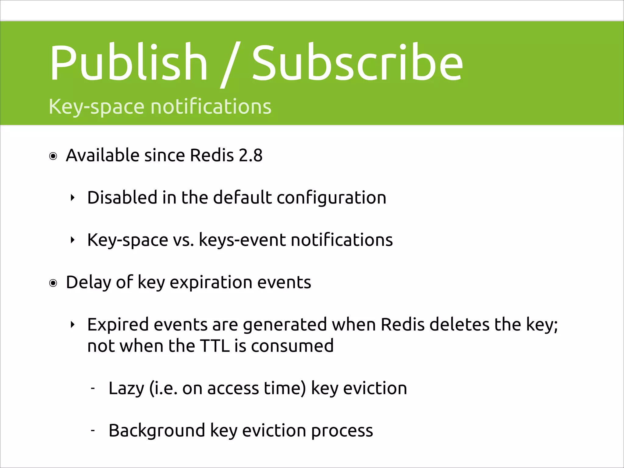 Publish / Subscribe
Key-space notiﬁcations
๏

Available since Redis 2.8
‣
‣

๏

Disabled in the default conﬁguration
Key-space vs. keys-event notiﬁcations

Delay of key expiration events
‣

Expired events are generated when Redis deletes the key;
not when the TTL is consumed
-

Lazy (i.e. on access time) key eviction

-

Background key eviction process

 