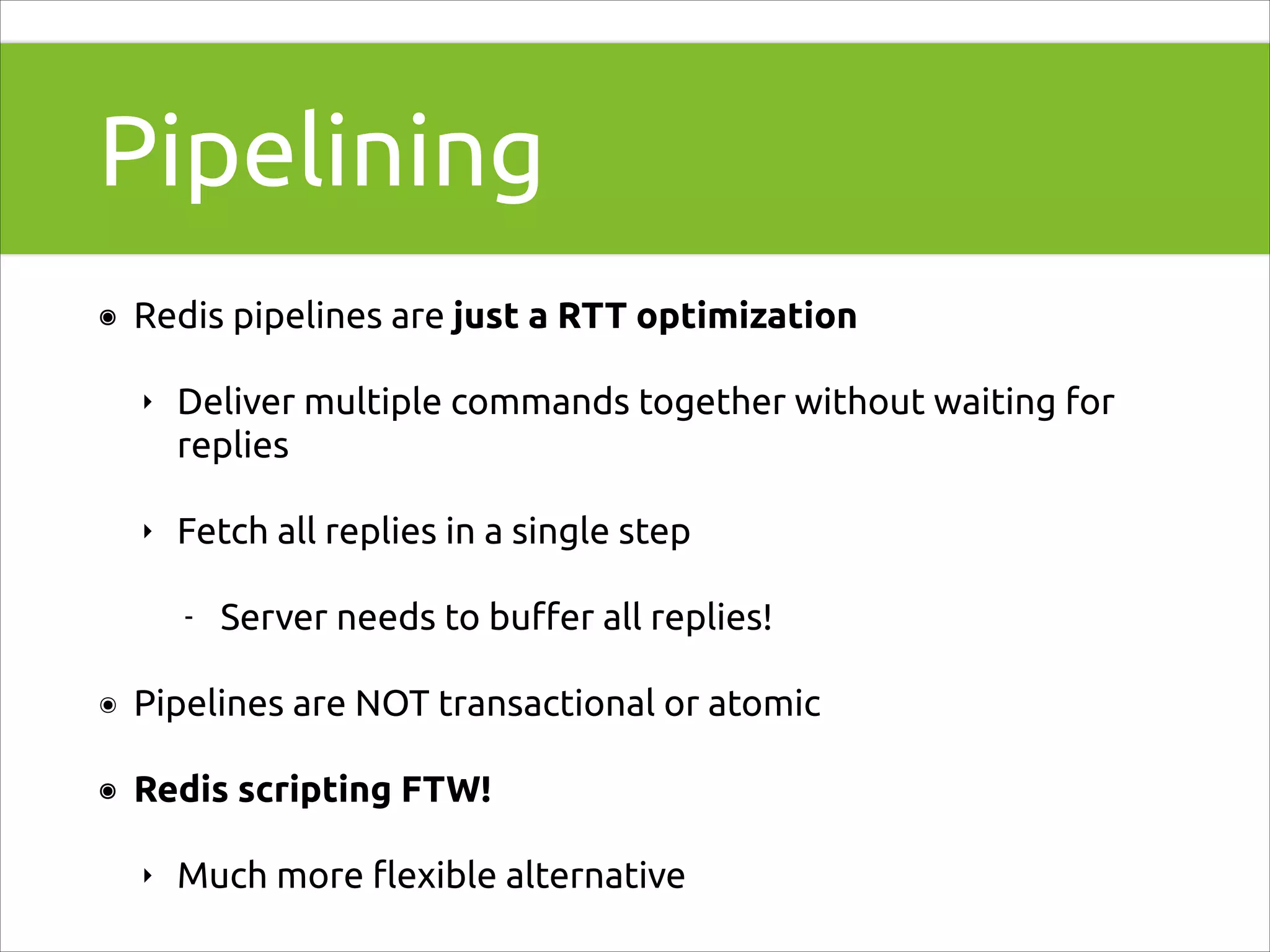 Pipelining
๏

Redis pipelines are just a RTT optimization
‣

Deliver multiple commands together without waiting for
replies

‣

Fetch all replies in a single step
-

Server needs to buﬀer all replies!

๏

Pipelines are NOT transactional or atomic

๏

Redis scripting FTW!
‣

Much more ﬂexible alternative

 