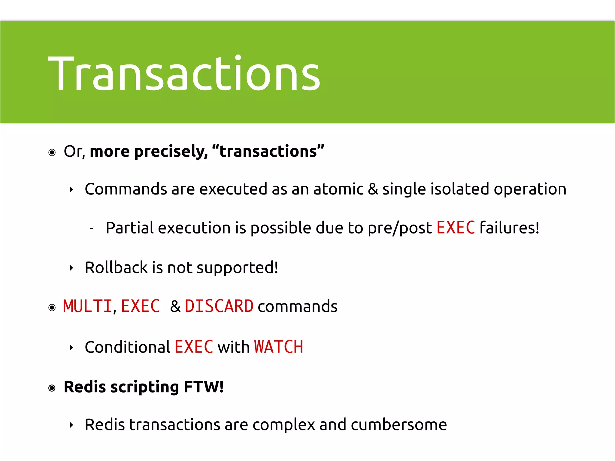 Transactions
๏

Or, more precisely, “transactions”
‣

Commands are executed as an atomic & single isolated operation
-

‣
๏

Rollback is not supported!

MULTI, EXEC & DISCARD commands
‣

๏

Partial execution is possible due to pre/post EXEC failures!

Conditional EXEC with WATCH

Redis scripting FTW!
‣

Redis transactions are complex and cumbersome

 
