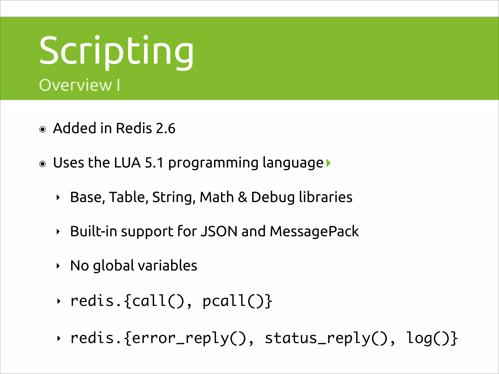 Scripting
Overview I
๏

Added in Redis 2.6

๏

Uses the LUA 5.1 programming language▸
‣

Base, Table, String, Math & Debug libraries

‣

Built-in support for JSON and MessagePack

‣

No global variables

‣

redis.{call(), pcall()}	

‣

redis.{error_reply(), status_reply(), log()}

 