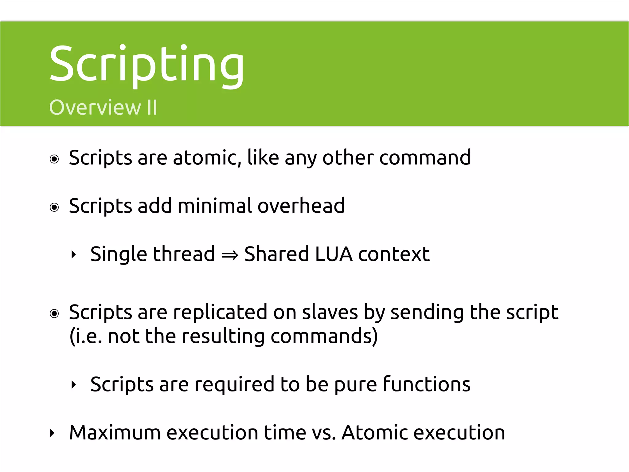Scripting
Overview II
๏

Scripts are atomic, like any other command

๏

Scripts add minimal overhead
‣

๏

Shared LUA context

Scripts are replicated on slaves by sending the script
(i.e. not the resulting commands)
‣

‣

Single thread

Scripts are required to be pure functions

Maximum execution time vs. Atomic execution

 