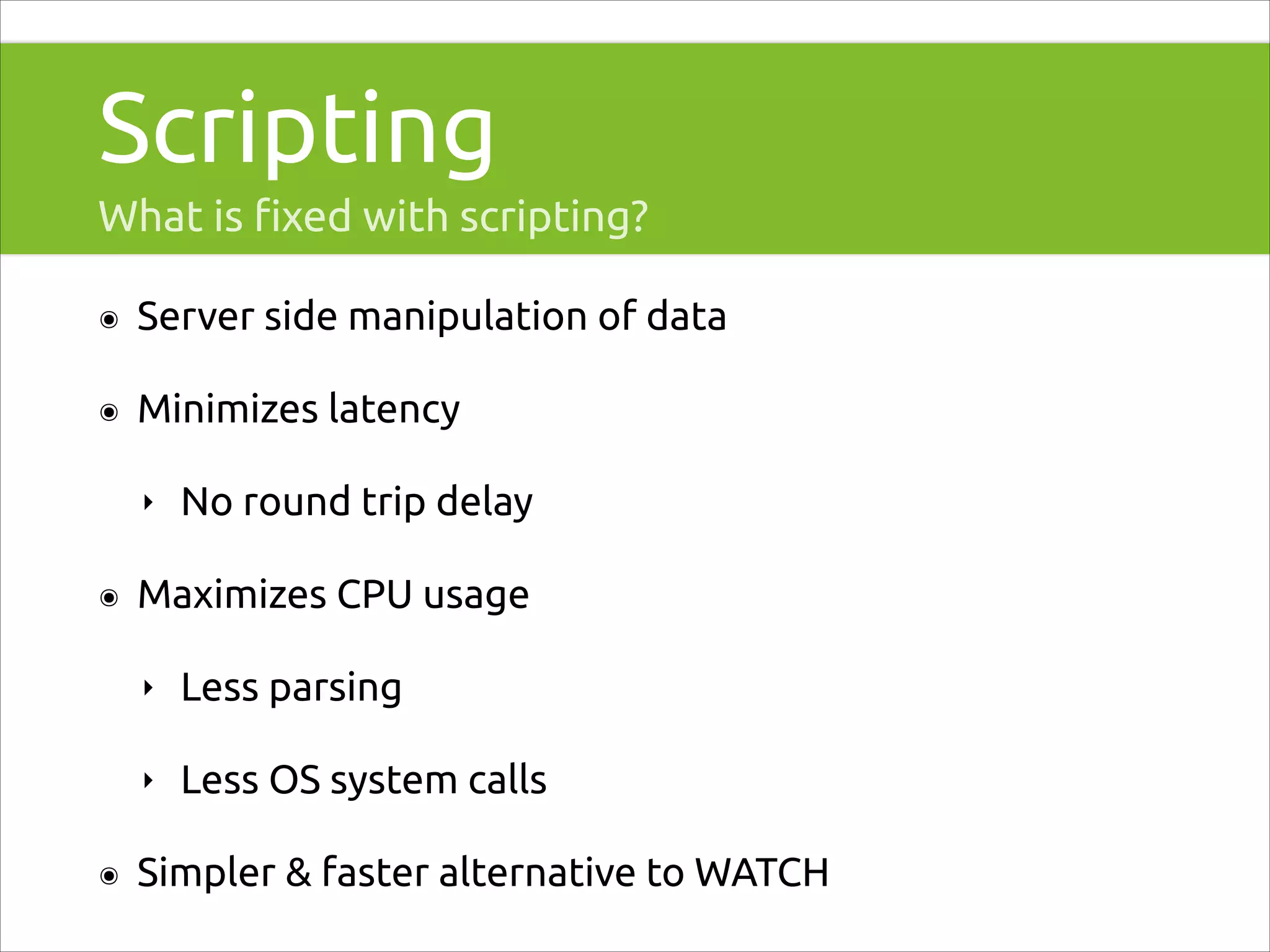 Scripting
What is ﬁxed with scripting?
๏

Server side manipulation of data

๏

Minimizes latency
‣

๏

No round trip delay

Maximizes CPU usage
‣
‣

๏

Less parsing
Less OS system calls

Simpler & faster alternative to WATCH

 