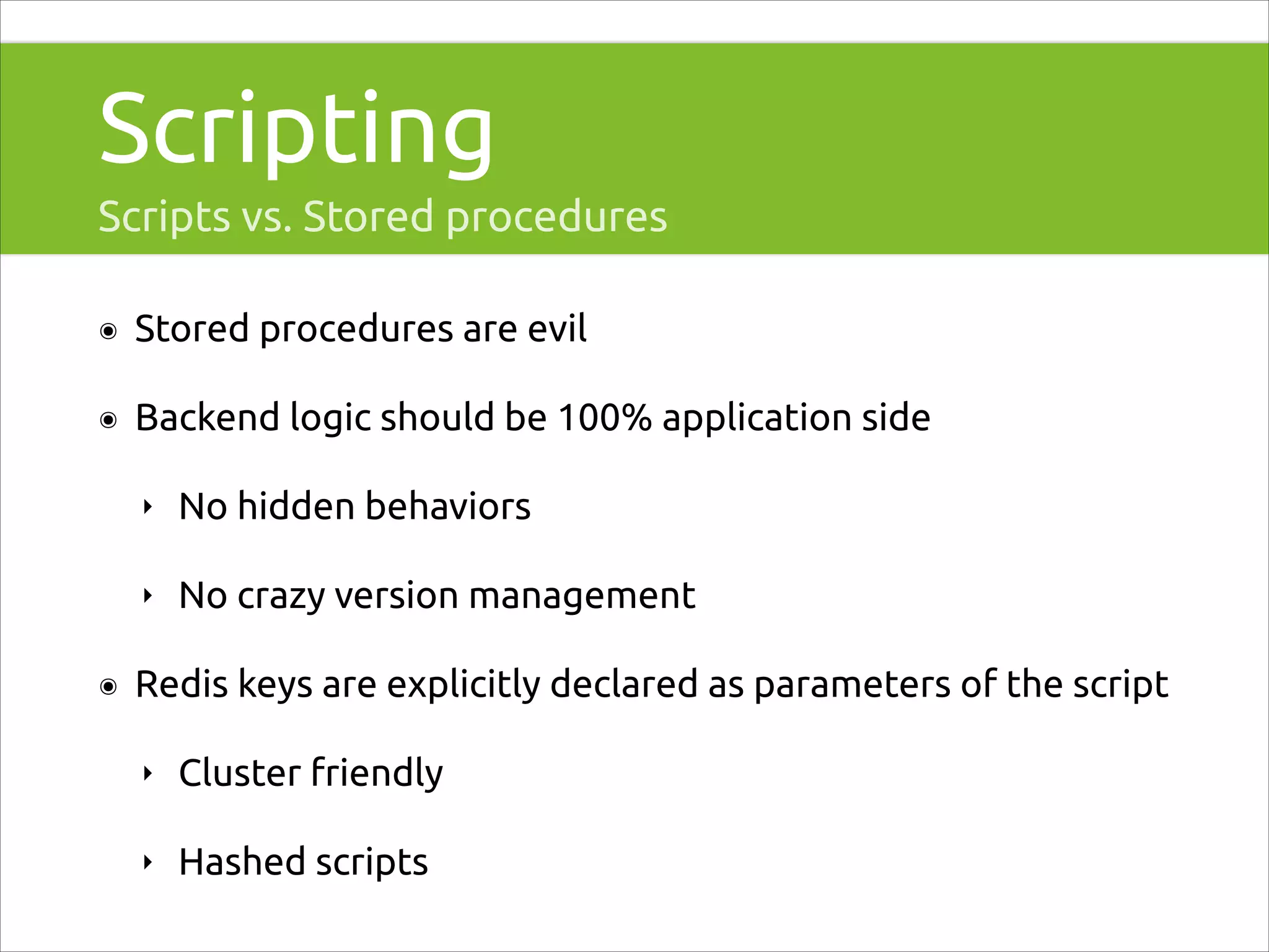 Scripting
Scripts vs. Stored procedures
๏

Stored procedures are evil

๏

Backend logic should be 100% application side
‣
‣

๏

No hidden behaviors
No crazy version management

Redis keys are explicitly declared as parameters of the script
‣

Cluster friendly

‣

Hashed scripts

 