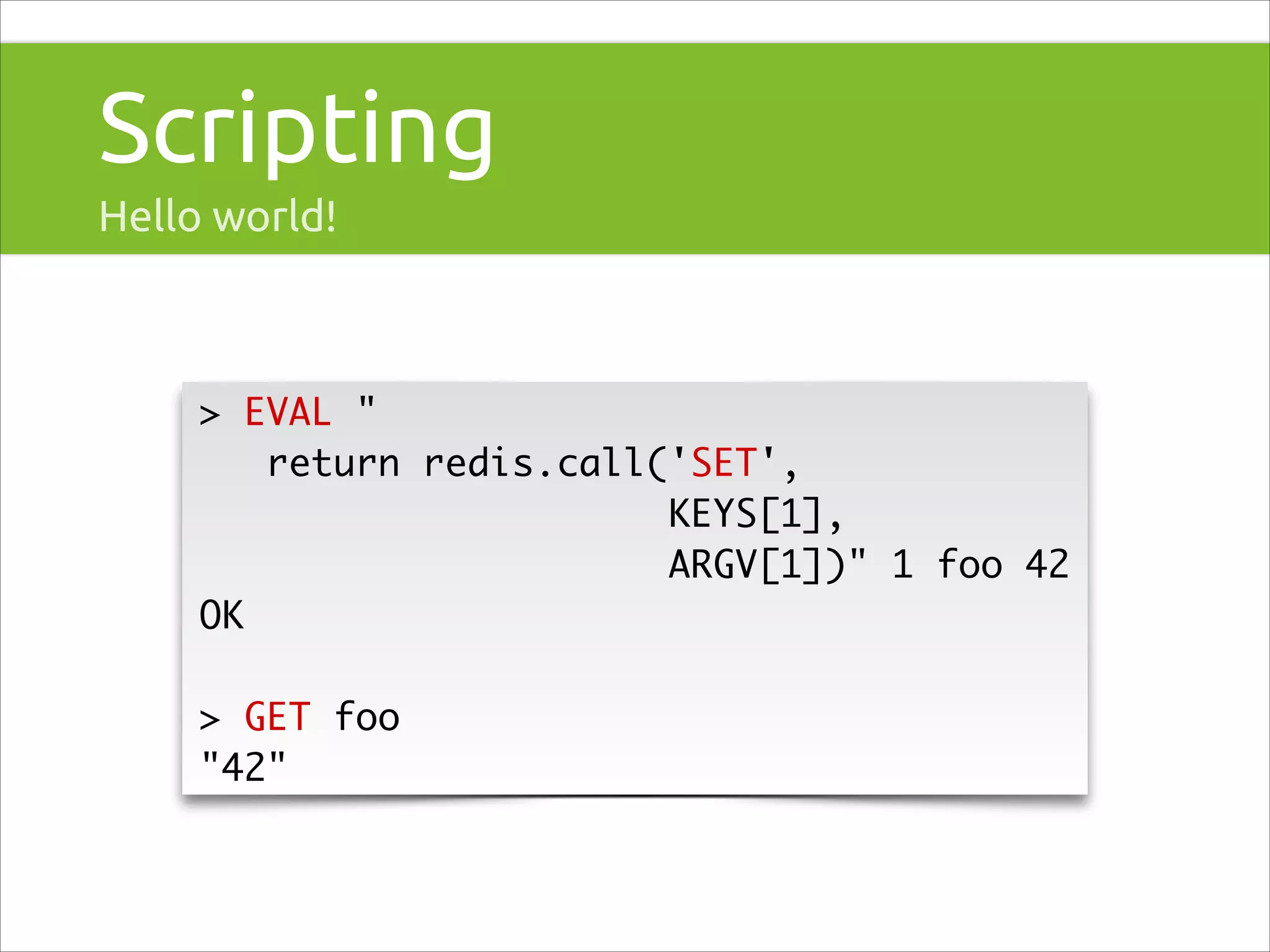 Scripting
Hello world!

> EVAL "	
return redis.call('SET', 	
KEYS[1],	
ARGV[1])" 1 foo 42	
OK	
!

> GET foo	
"42"

 