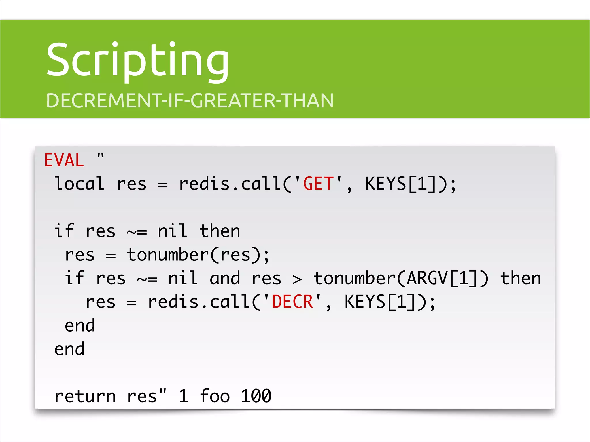Scripting
DECREMENT-IF-GREATER-THAN
EVAL "	
local res = redis.call('GET', KEYS[1]);	
!

if res ~= nil then 	
res = tonumber(res);	
if res ~= nil and res > tonumber(ARGV[1]) then	
res = redis.call('DECR', KEYS[1]);	
end	
end	
!

return res" 1 foo 100

 