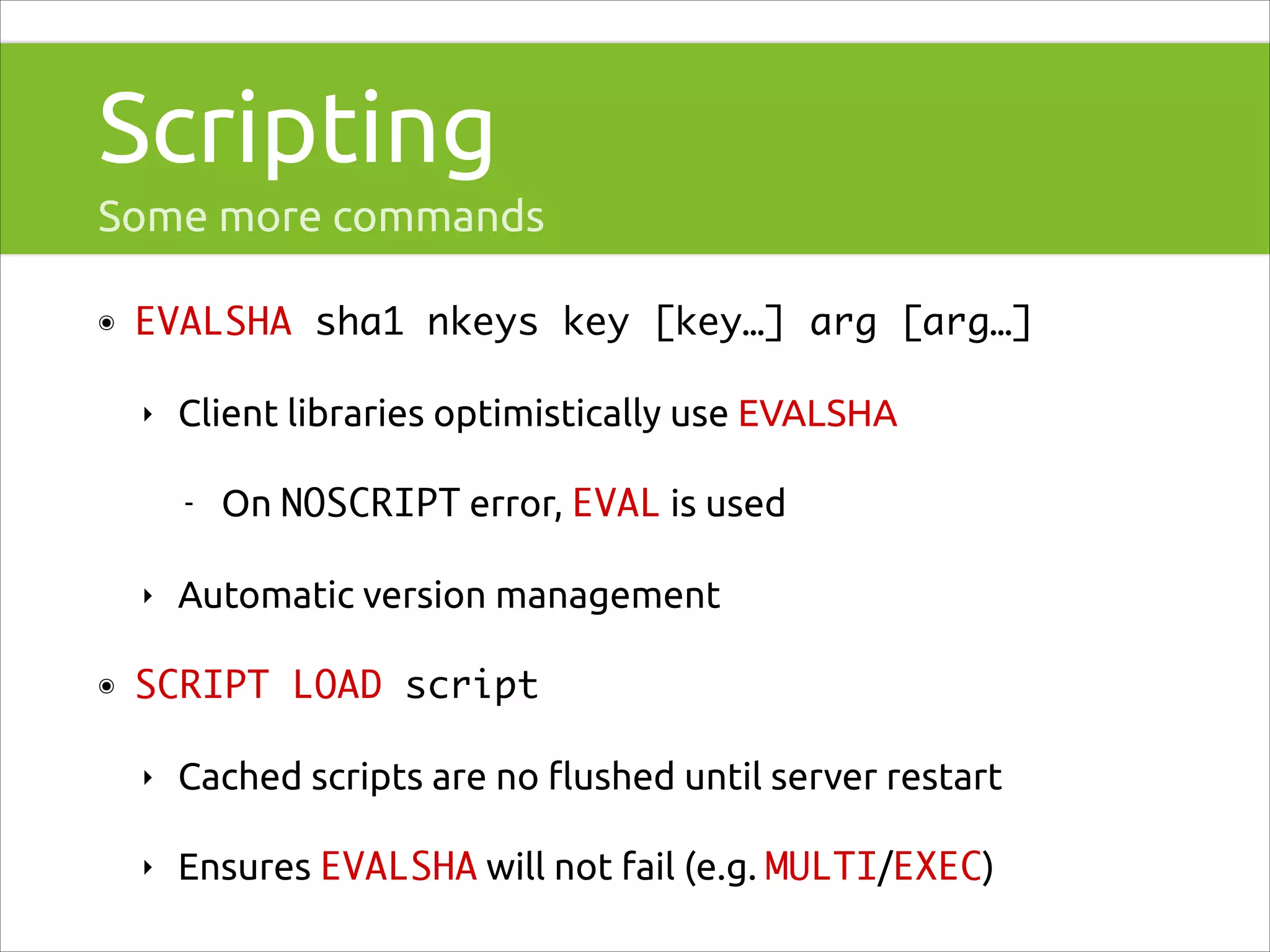 Scripting
Some more commands
๏

EVALSHA sha1 nkeys key [key…] arg [arg…]	
‣

Client libraries optimistically use EVALSHA
-

‣
๏

On NOSCRIPT error, EVAL is used

Automatic version management

SCRIPT LOAD script	
‣

Cached scripts are no ﬂushed until server restart

‣

Ensures EVALSHA will not fail (e.g. MULTI/EXEC)

 