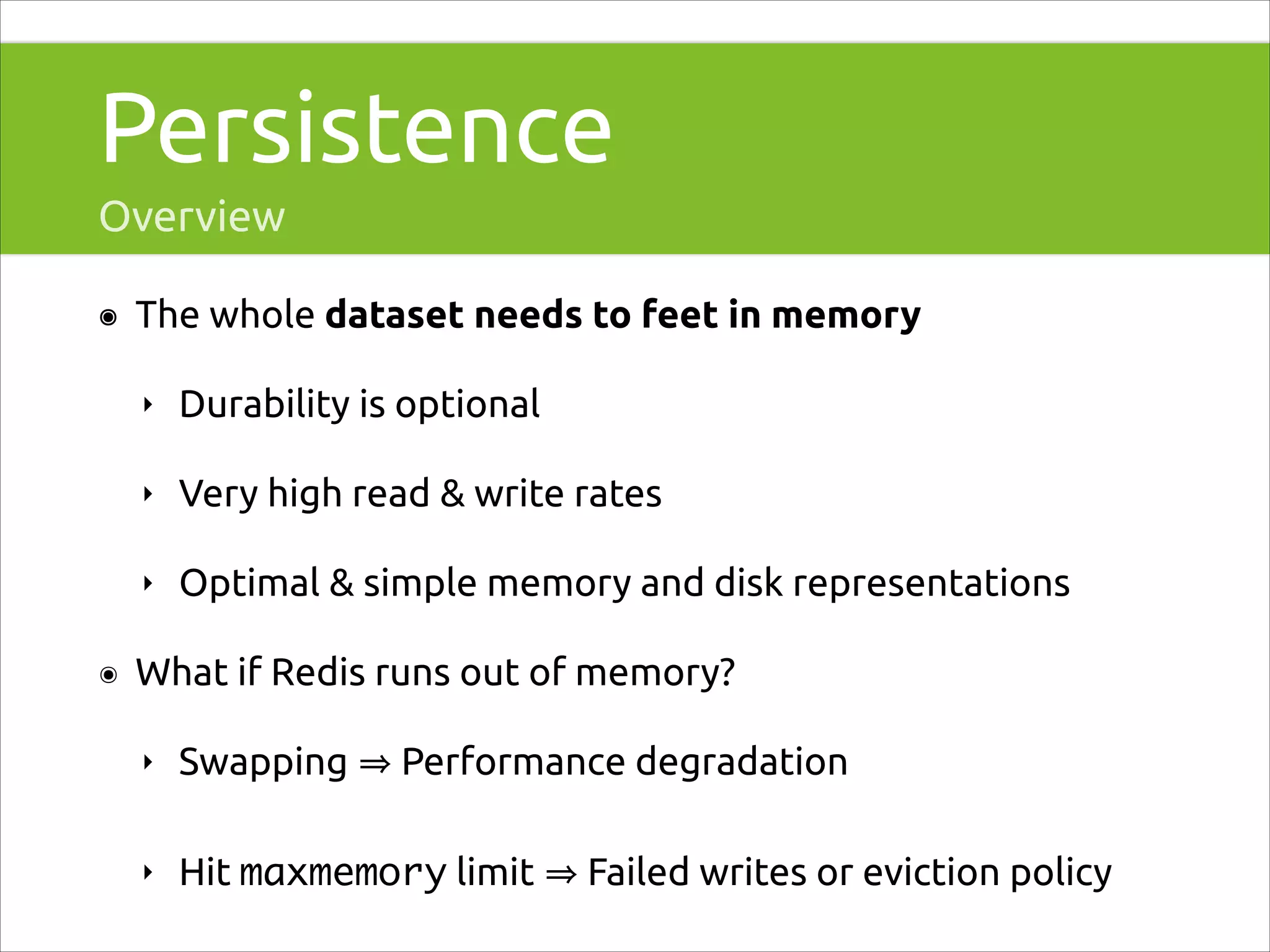 Persistence
Overview
๏

The whole dataset needs to feet in memory
‣
‣

Very high read & write rates

‣
๏

Durability is optional

Optimal & simple memory and disk representations

What if Redis runs out of memory?
‣

Swapping

Performance degradation

‣

Hit maxmemory limit

Failed writes or eviction policy

 