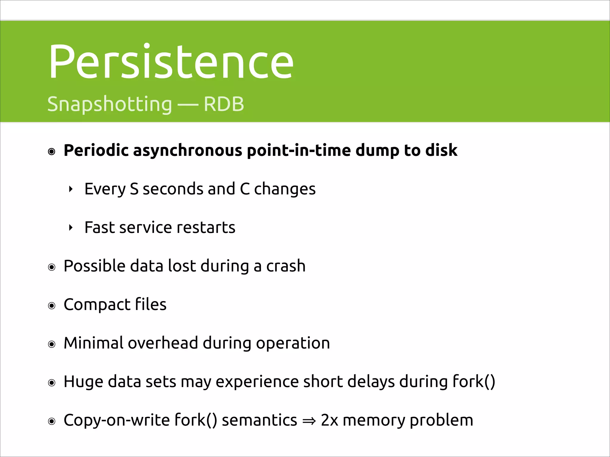 Persistence
Snapshotting — RDB
๏

Periodic asynchronous point-in-time dump to disk
‣

Every S seconds and C changes

‣

Fast service restarts

๏

Possible data lost during a crash

๏

Compact ﬁles

๏

Minimal overhead during operation

๏

Huge data sets may experience short delays during fork()

๏

Copy-on-write fork() semantics

2x memory problem

 