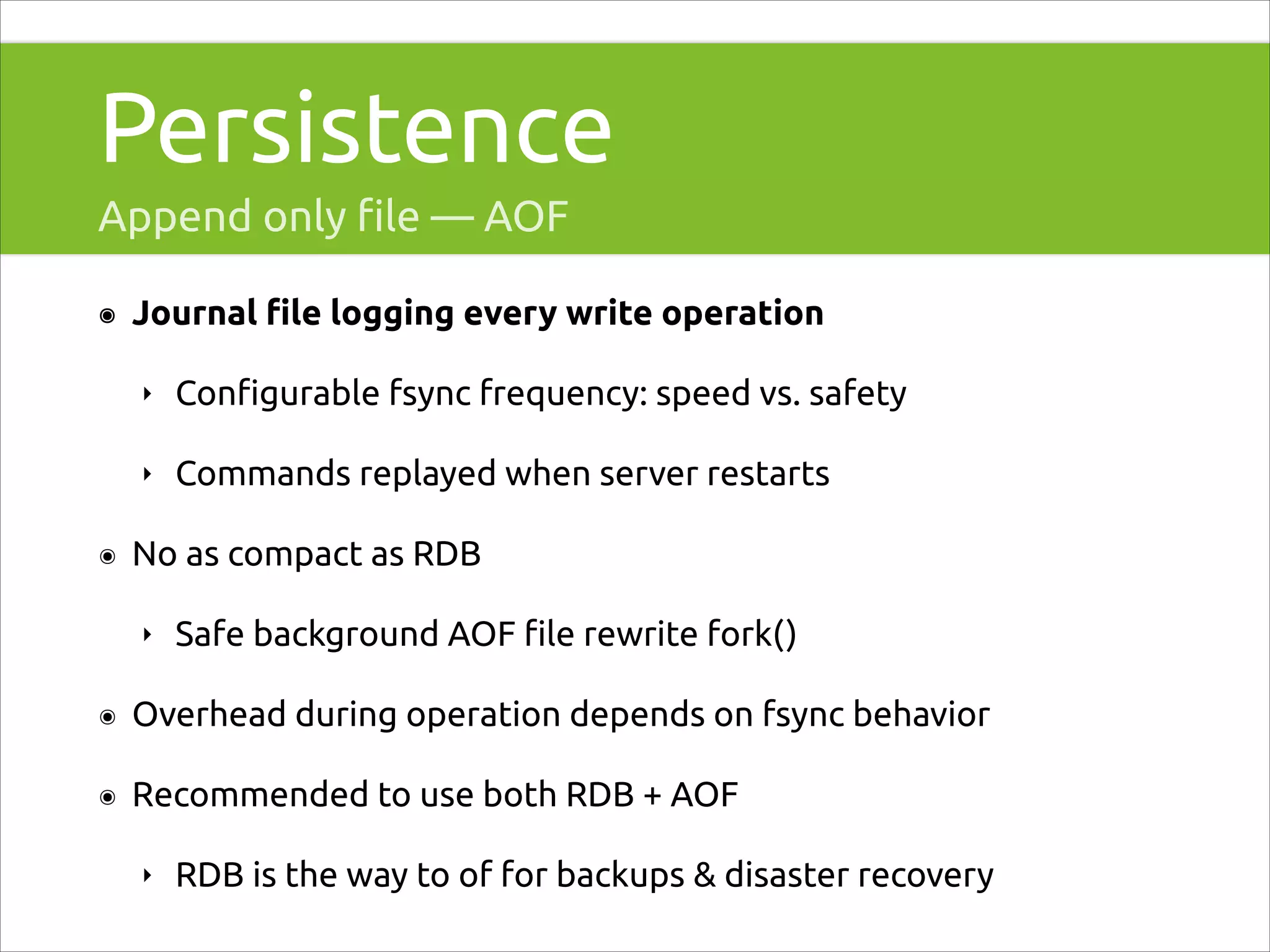 Persistence
Append only ﬁle — AOF
๏

Journal ﬁle logging every write operation
‣
‣

๏

Conﬁgurable fsync frequency: speed vs. safety
Commands replayed when server restarts

No as compact as RDB
‣

Safe background AOF ﬁle rewrite fork()

๏

Overhead during operation depends on fsync behavior

๏

Recommended to use both RDB + AOF
‣

RDB is the way to of for backups & disaster recovery

 