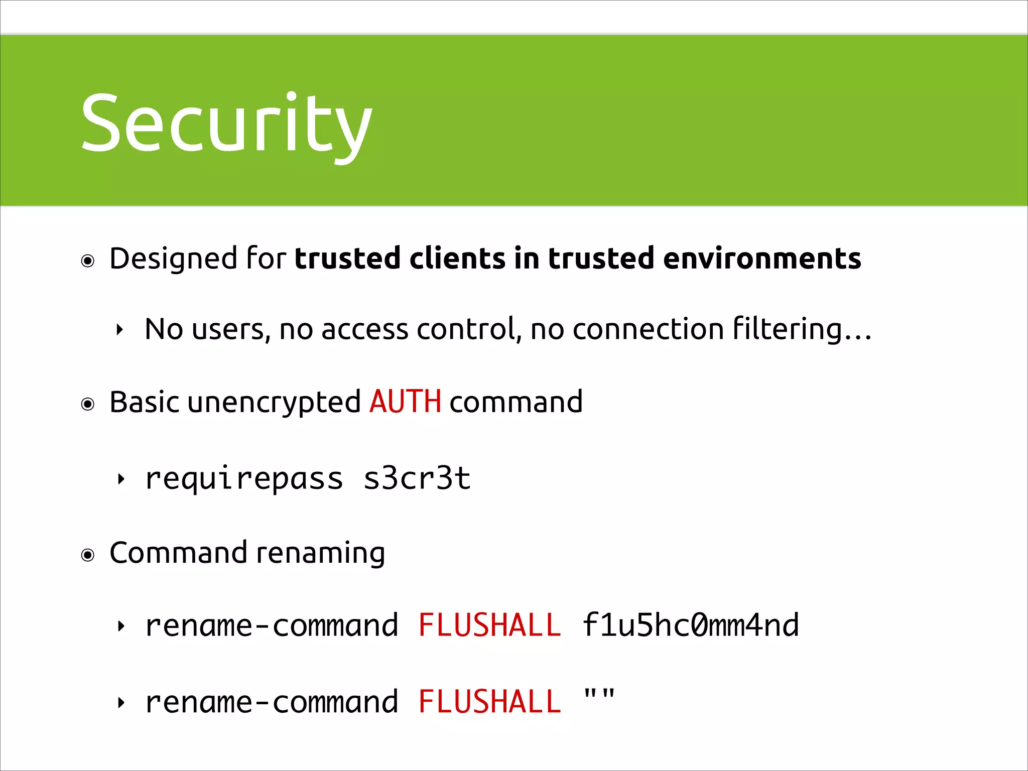Security
๏

Designed for trusted clients in trusted environments
‣

๏

Basic unencrypted AUTH command
‣

๏

No users, no access control, no connection ﬁltering…

requirepass s3cr3t	

Command renaming
‣

rename-command FLUSHALL f1u5hc0mm4nd	

‣

rename-command FLUSHALL ""

 