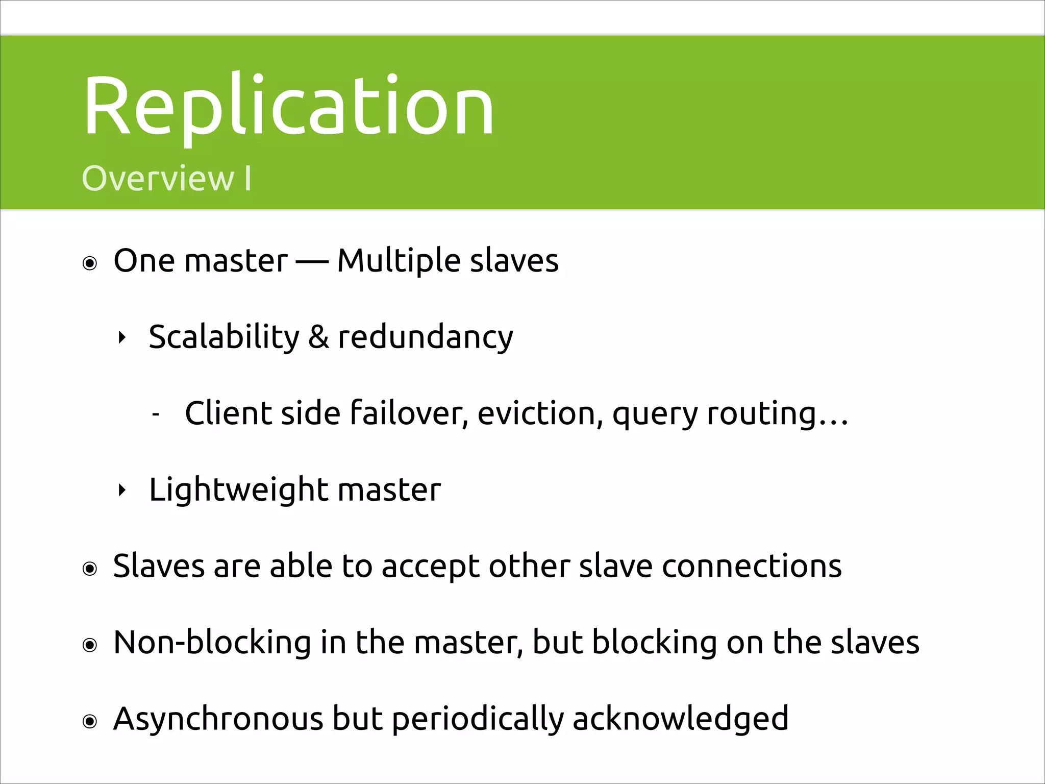 Replication
Overview I
๏

One master — Multiple slaves
‣

Scalability & redundancy
-

‣

Client side failover, eviction, query routing…

Lightweight master

๏

Slaves are able to accept other slave connections

๏

Non-blocking in the master, but blocking on the slaves

๏

Asynchronous but periodically acknowledged

 
