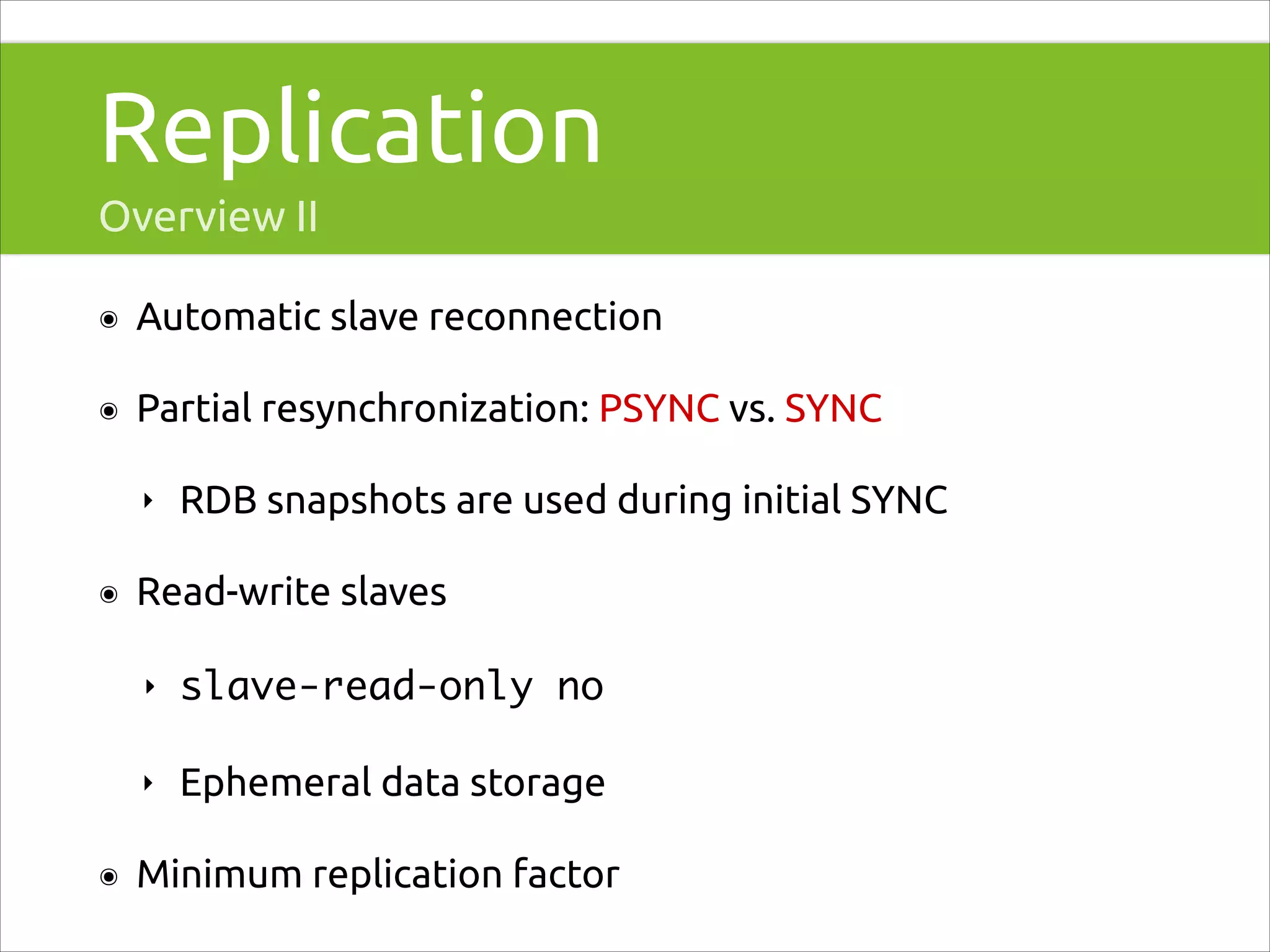 Replication
Overview II
๏

Automatic slave reconnection

๏

Partial resynchronization: PSYNC vs. SYNC
‣

๏

RDB snapshots are used during initial SYNC

Read-write slaves
‣
‣

๏

slave-read-only no	
Ephemeral data storage

Minimum replication factor

 