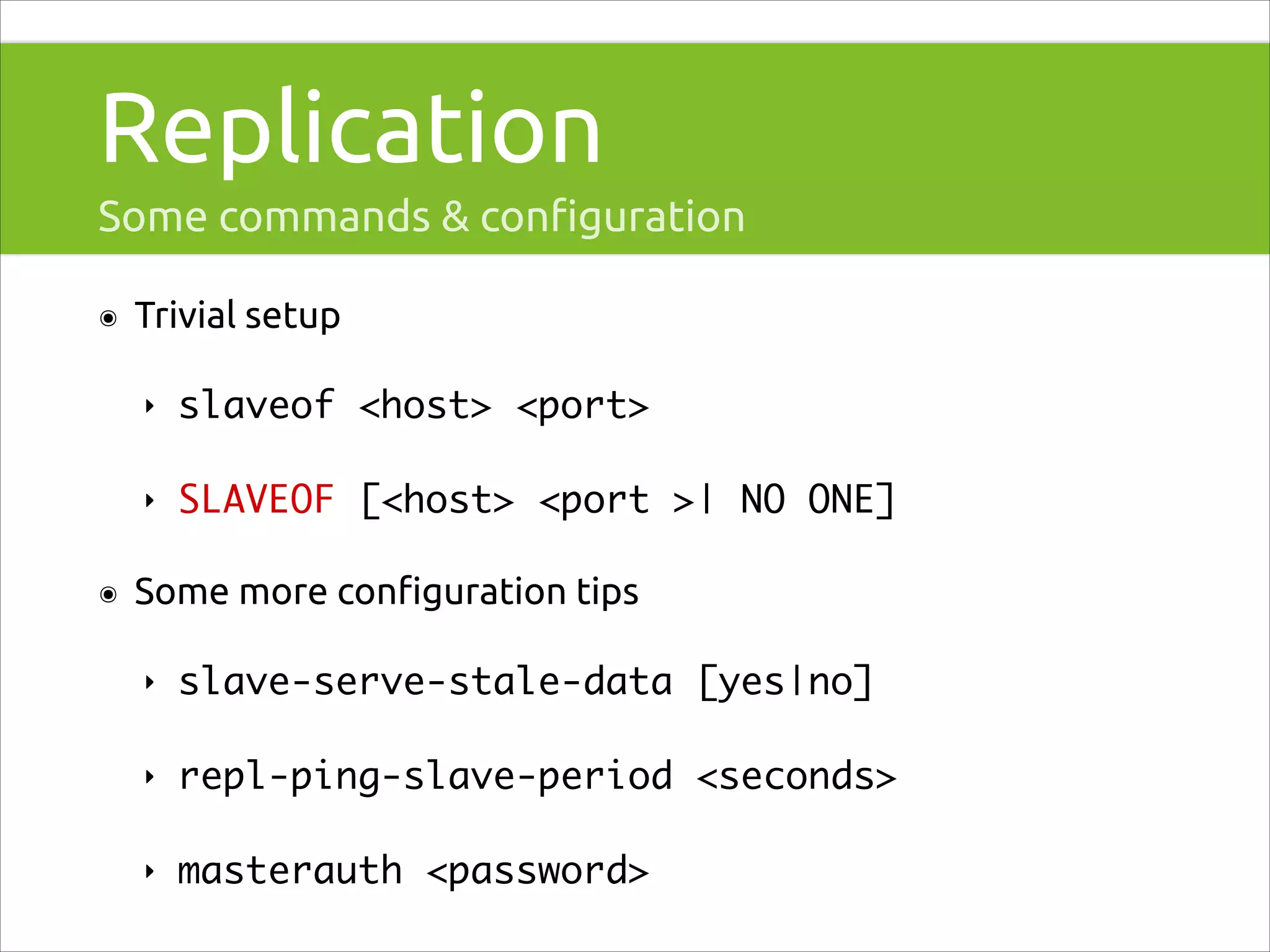 Replication
Some commands & conﬁguration
๏

Trivial setup
‣
‣

๏

slaveof <host> <port>	
SLAVEOF [<host> <port >| NO ONE]	

Some more conﬁguration tips
‣

slave-serve-stale-data [yes|no]	

‣

repl-ping-slave-period <seconds>	

‣

masterauth <password>

 