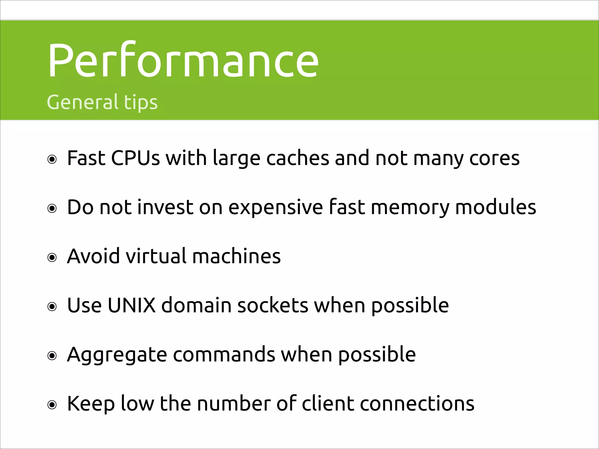 Performance
General tips
๏

Fast CPUs with large caches and not many cores

๏

Do not invest on expensive fast memory modules

๏

Avoid virtual machines

๏

Use UNIX domain sockets when possible

๏

Aggregate commands when possible

๏

Keep low the number of client connections

 