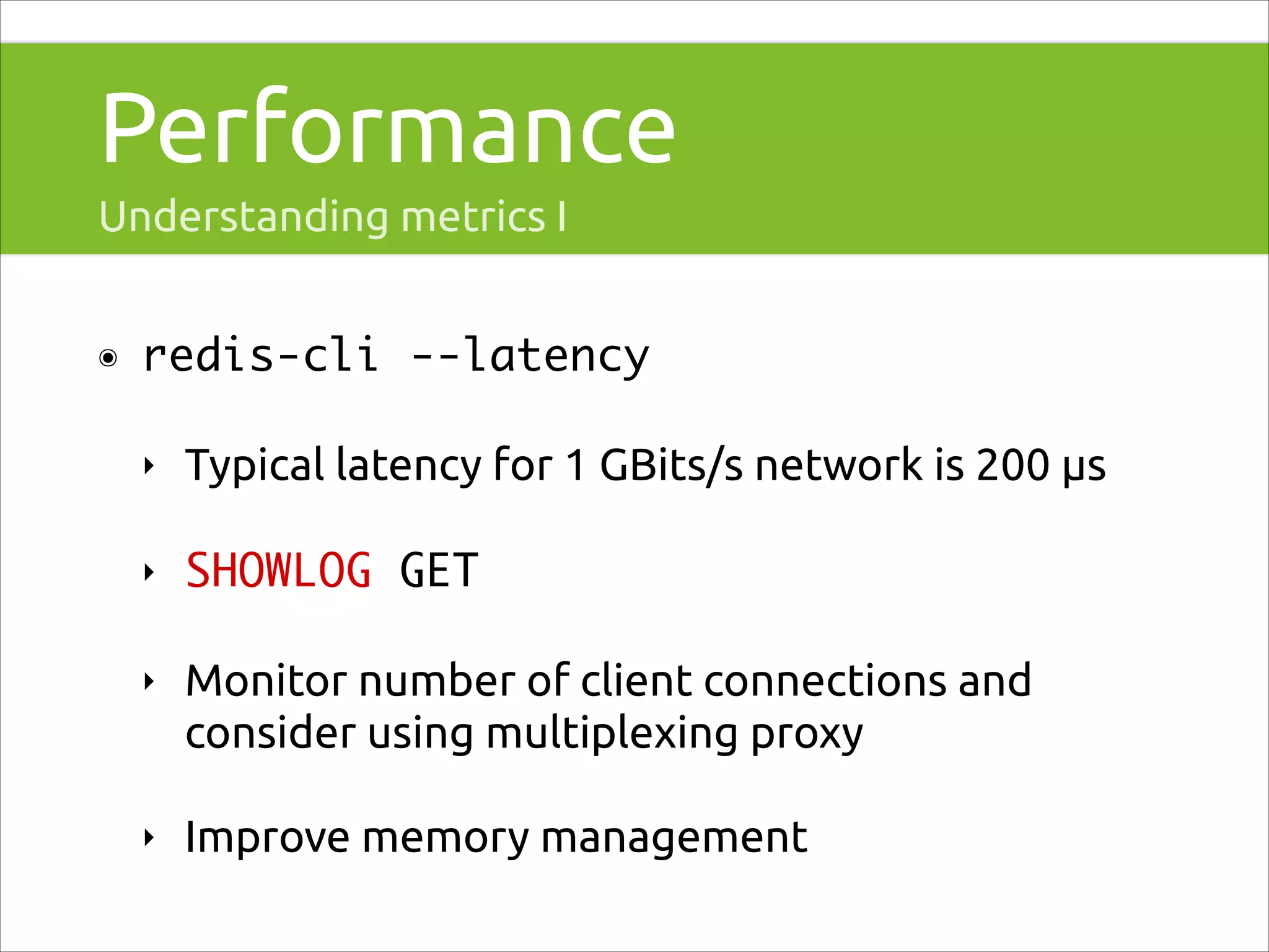 Performance
Understanding metrics I
๏

redis-cli --latency	
‣

Typical latency for 1 GBits/s network is 200 μs

‣

SHOWLOG GET

‣

Monitor number of client connections and
consider using multiplexing proxy

‣

Improve memory management

 