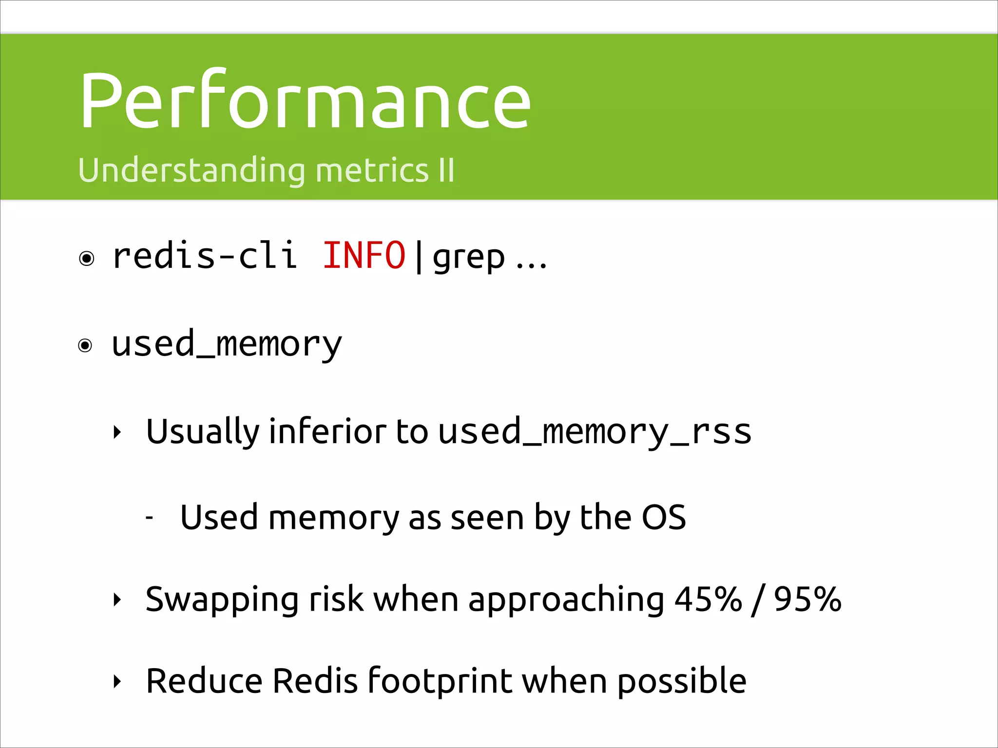 Performance
Understanding metrics II
๏

redis-cli INFO | grep …

๏

used_memory	
‣

Usually inferior to used_memory_rss
-

Used memory as seen by the OS

‣

Swapping risk when approaching 45% / 95%

‣

Reduce Redis footprint when possible

 