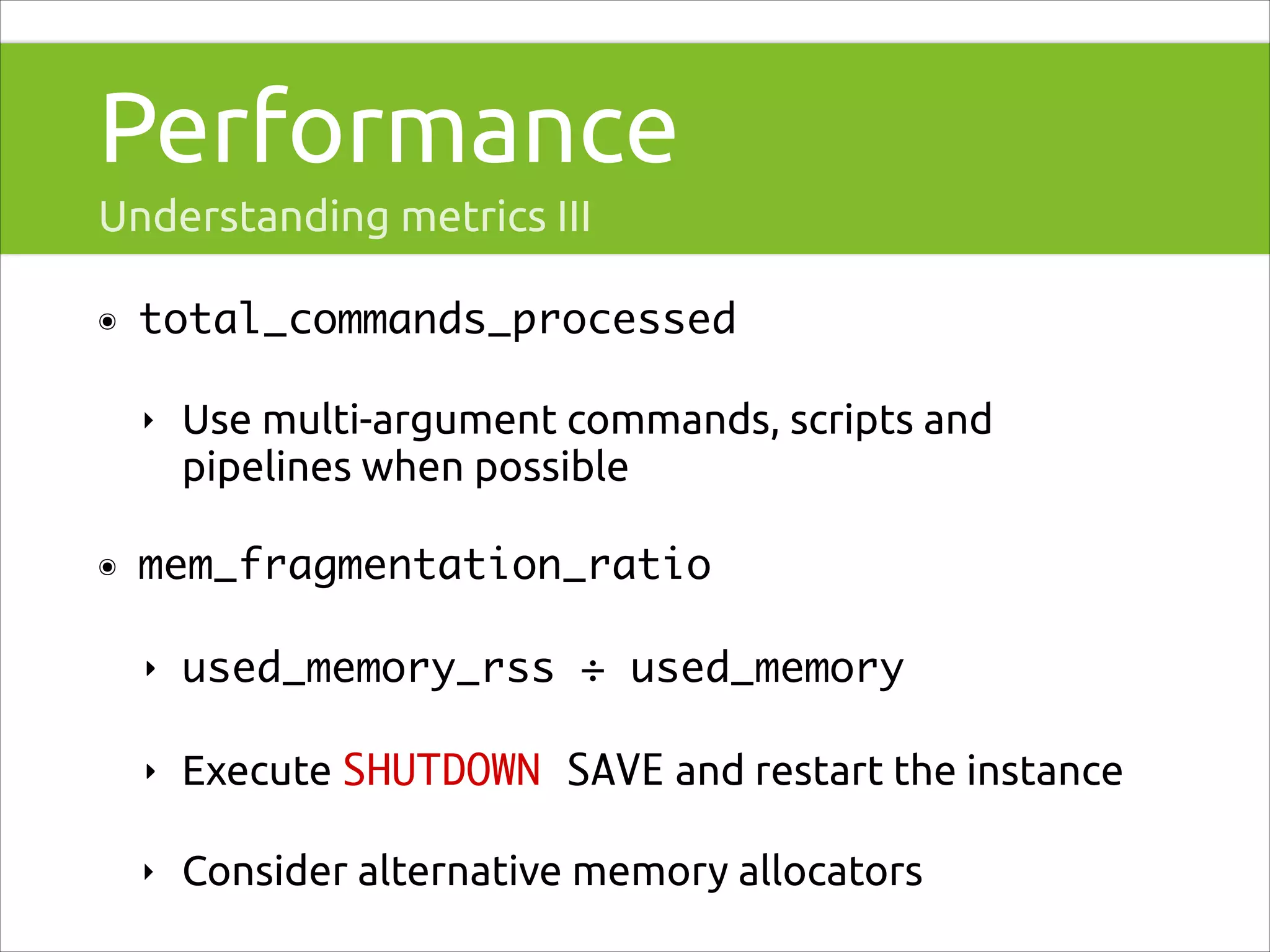 Performance
Understanding metrics III
๏

total_commands_processed	
‣

๏

Use multi-argument commands, scripts and
pipelines when possible

mem_fragmentation_ratio	
‣

used_memory_rss ÷ used_memory	

‣

Execute SHUTDOWN SAVE and restart the instance	

‣

Consider alternative memory allocators

 