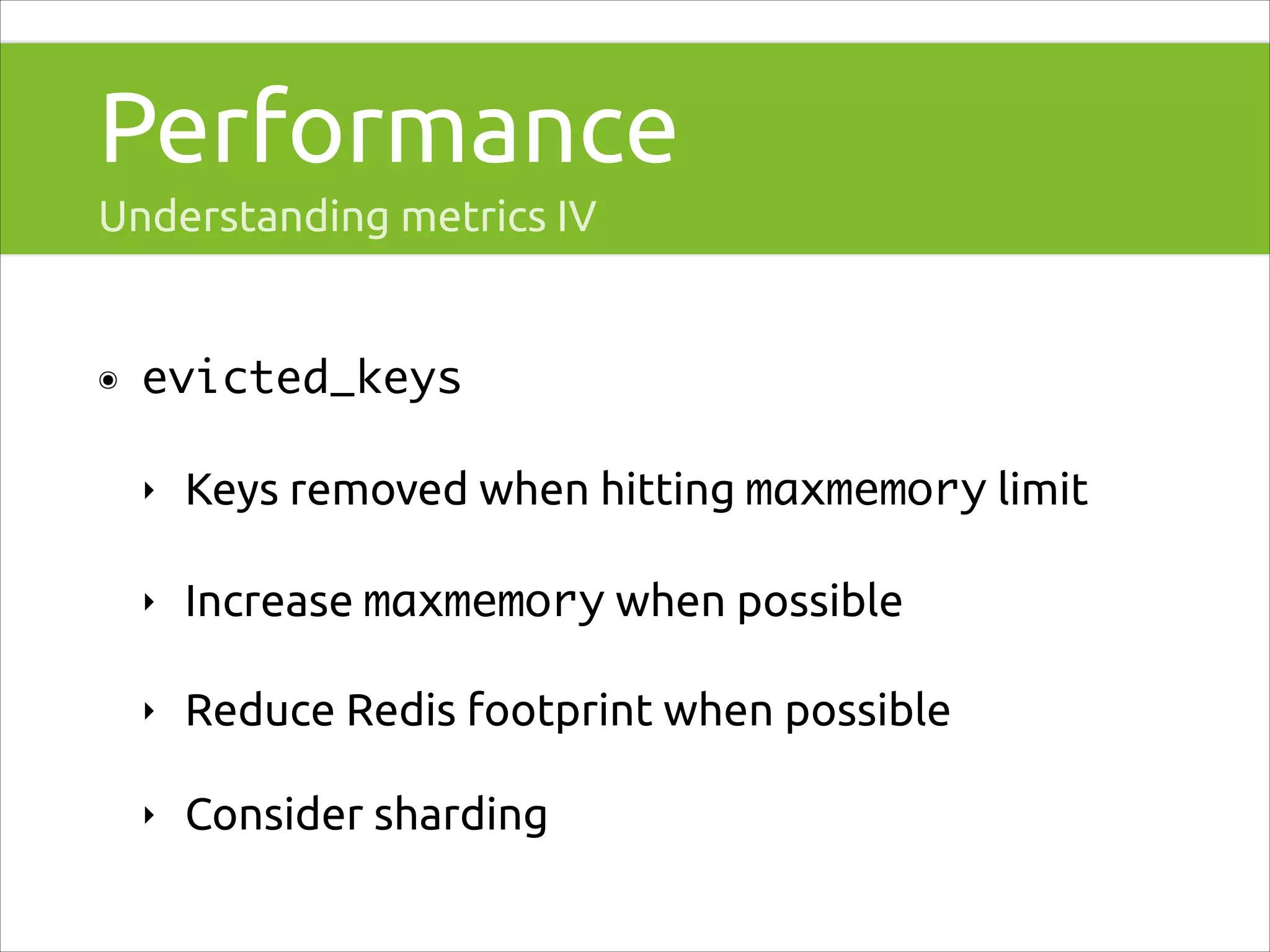 Performance
Understanding metrics IV

๏

evicted_keys	
‣

Keys removed when hitting maxmemory limit

‣

Increase maxmemory when possible

‣

Reduce Redis footprint when possible

‣

Consider sharding

 