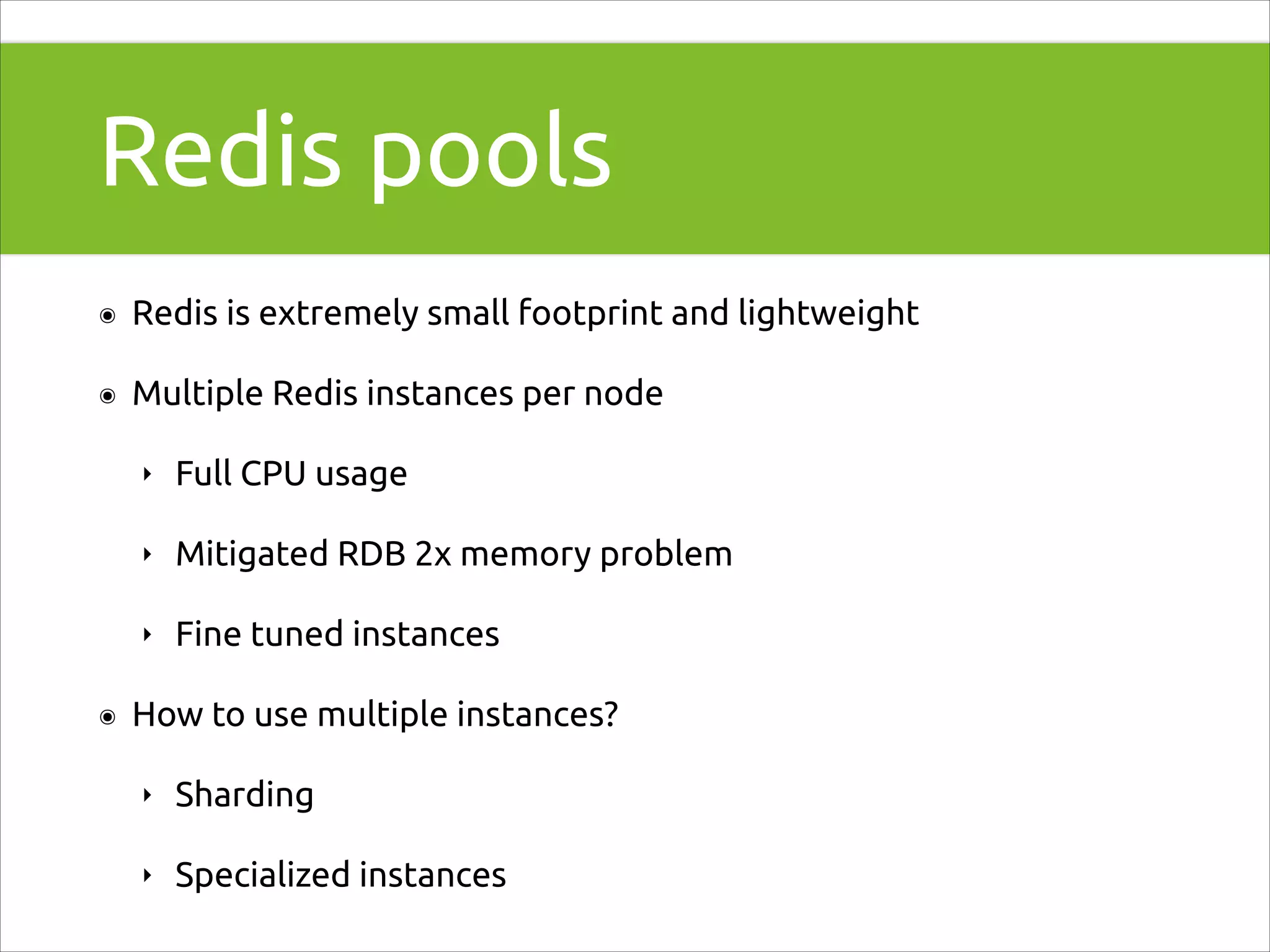 Redis pools
๏

Redis is extremely small footprint and lightweight

๏

Multiple Redis instances per node
‣
‣

Mitigated RDB 2x memory problem

‣
๏

Full CPU usage

Fine tuned instances

How to use multiple instances?
‣

Sharding

‣

Specialized instances

 