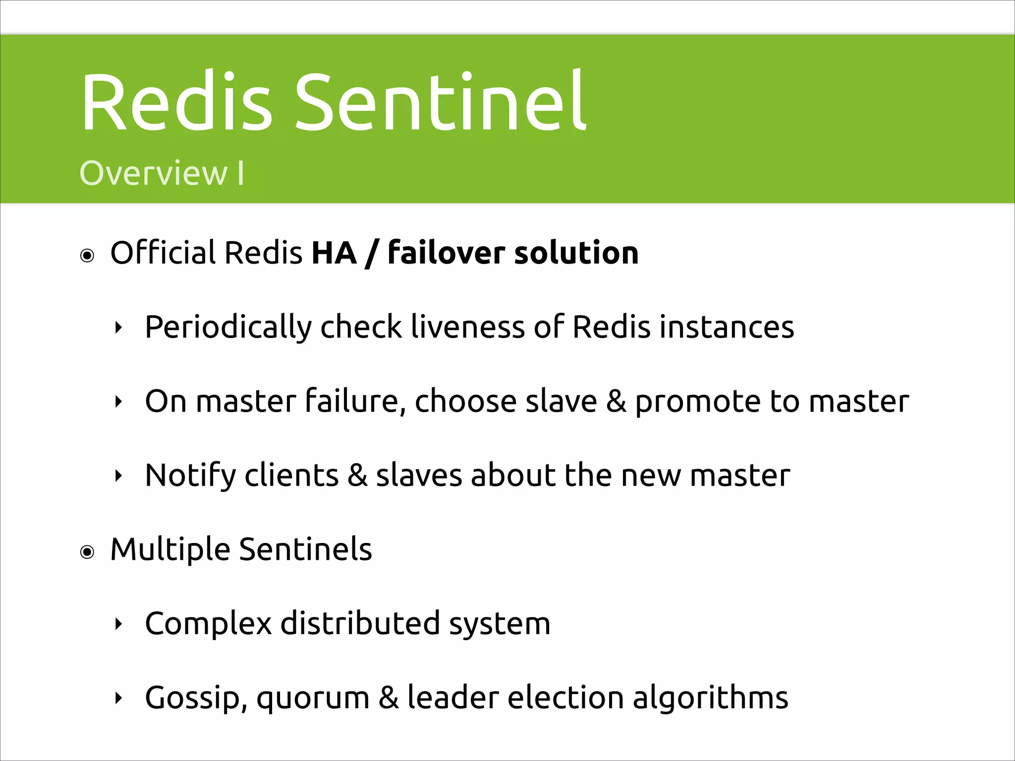 Redis Sentinel
Overview I
๏

Oﬃcial Redis HA / failover solution
‣
‣

On master failure, choose slave & promote to master

‣
๏

Periodically check liveness of Redis instances

Notify clients & slaves about the new master

Multiple Sentinels
‣

Complex distributed system

‣

Gossip, quorum & leader election algorithms

 