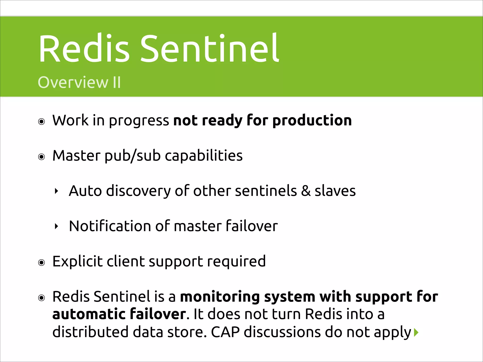 Redis Sentinel
Overview II
๏

Work in progress not ready for production

๏

Master pub/sub capabilities
‣

Auto discovery of other sentinels & slaves

‣

Notiﬁcation of master failover

๏

Explicit client support required

๏

Redis Sentinel is a monitoring system with support for
automatic failover. It does not turn Redis into a
distributed data store. CAP discussions do not apply▸

 
