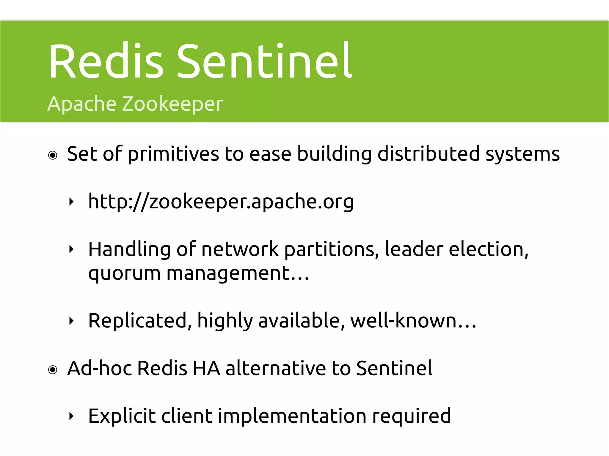 Redis Sentinel
Apache Zookeeper
๏

Set of primitives to ease building distributed systems
‣
‣

Handling of network partitions, leader election,
quorum management…

‣
๏

http://zookeeper.apache.org

Replicated, highly available, well-known…

Ad-hoc Redis HA alternative to Sentinel
‣

Explicit client implementation required

 
