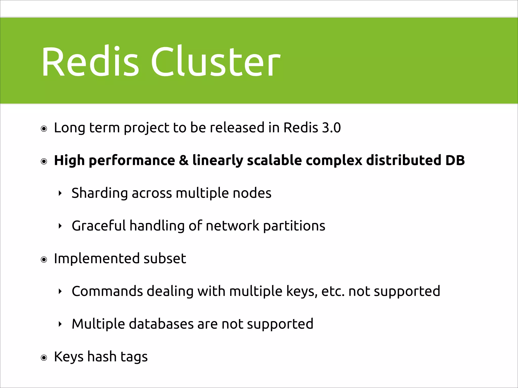 Redis Cluster
๏

Long term project to be released in Redis 3.0

๏

High performance & linearly scalable complex distributed DB
‣
‣

๏

Sharding across multiple nodes
Graceful handling of network partitions

Implemented subset
‣
‣

๏

Commands dealing with multiple keys, etc. not supported
Multiple databases are not supported

Keys hash tags

 