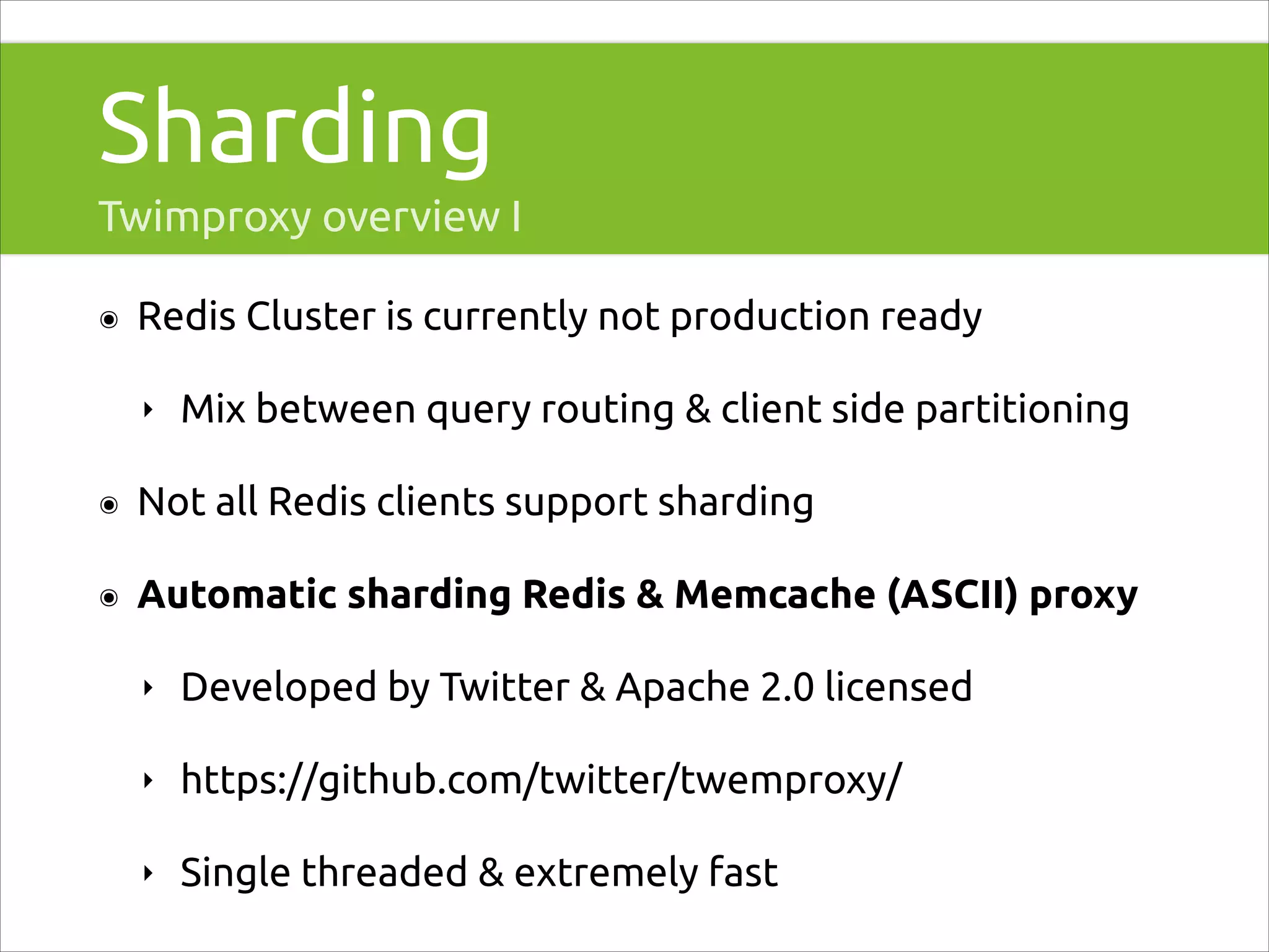 Sharding
Twimproxy overview I
๏

Redis Cluster is currently not production ready
‣

Mix between query routing & client side partitioning

๏

Not all Redis clients support sharding

๏

Automatic sharding Redis & Memcache (ASCII) proxy
‣

Developed by Twitter & Apache 2.0 licensed

‣

https://github.com/twitter/twemproxy/

‣

Single threaded & extremely fast

 