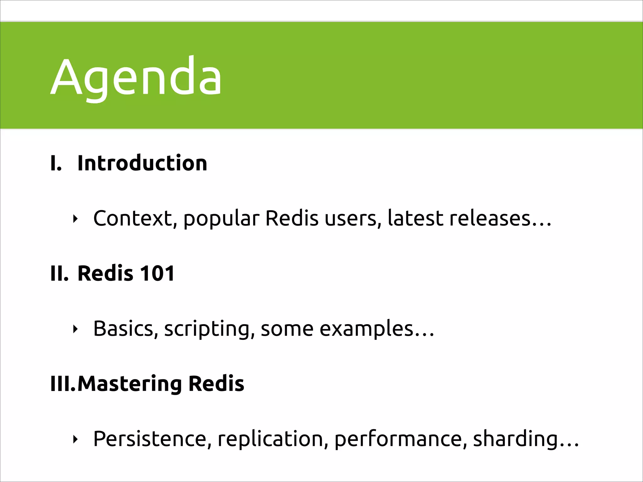 Agenda
I. Introduction
‣

Context, popular Redis users, latest releases…

II. Redis 101
‣

Basics, scripting, some examples…

III.Mastering Redis
‣

Persistence, replication, performance, sharding…

 