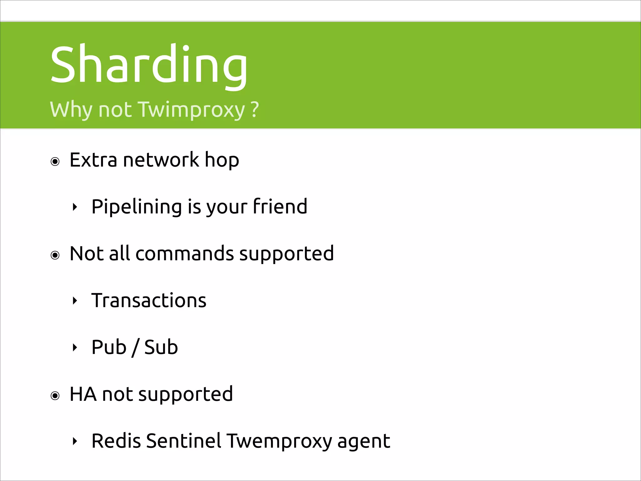 Sharding
Why not Twimproxy ?
๏

Extra network hop
‣

๏

Pipelining is your friend

Not all commands supported
‣
‣

๏

Transactions
Pub / Sub

HA not supported
‣

Redis Sentinel Twemproxy agent

 
