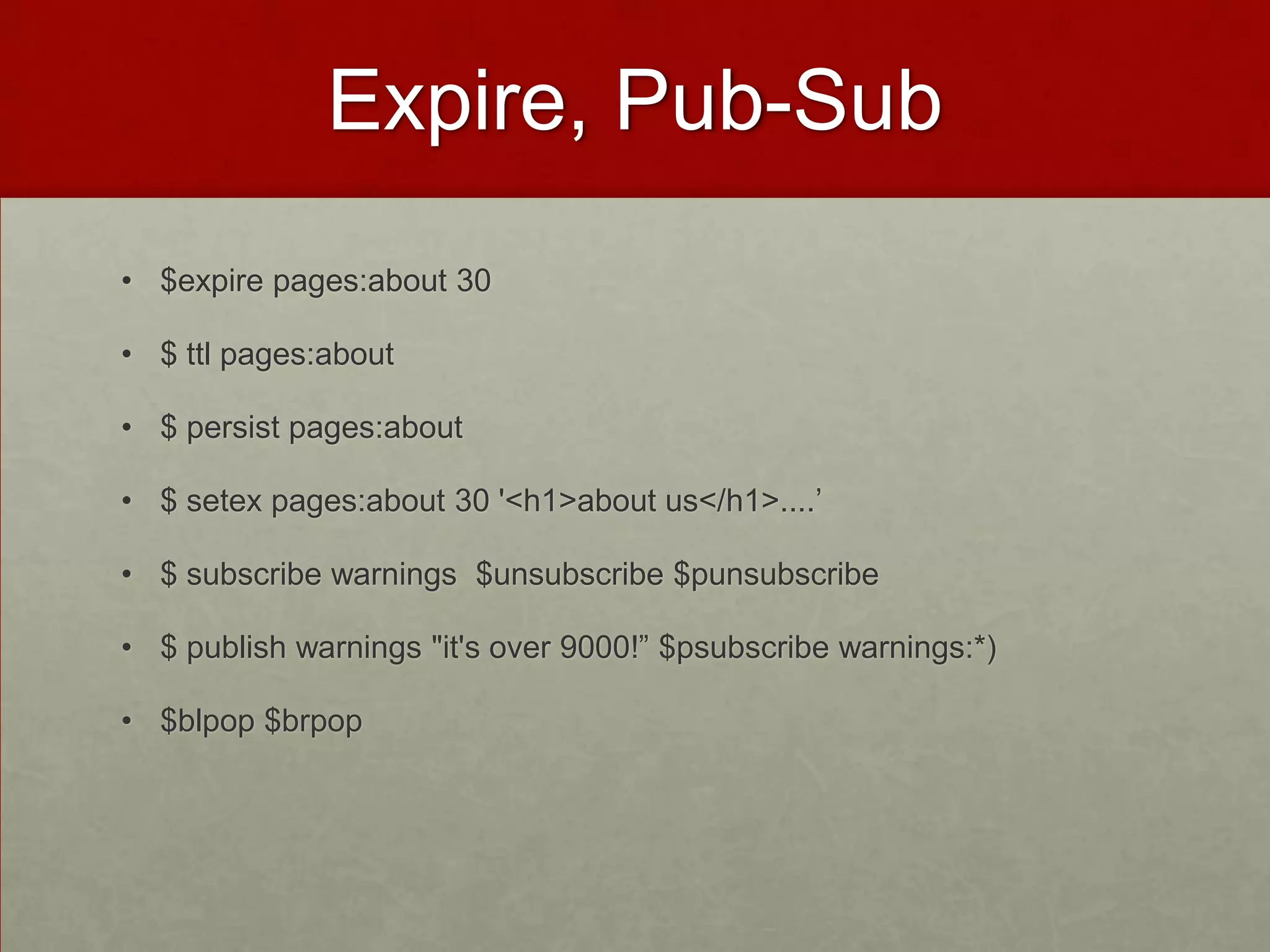 Expire, Pub-Sub
• $expire pages:about 30
• $ ttl pages:about
• $ persist pages:about
• $ setex pages:about 30 '<h1>about us</h1>....’
• $ subscribe warnings $unsubscribe $punsubscribe
• $ publish warnings "it's over 9000!” $psubscribe warnings:*)
• $blpop $brpop
 