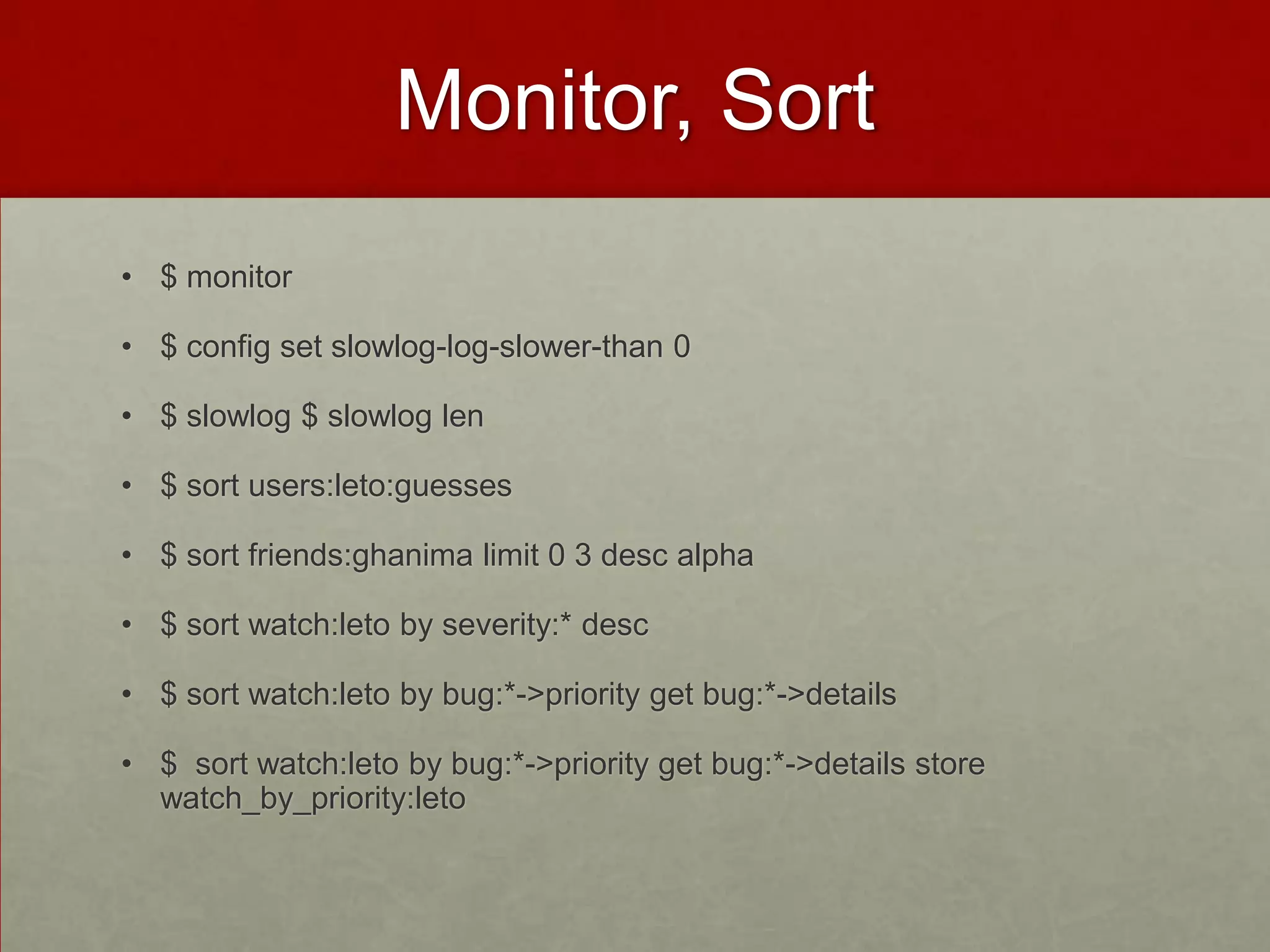 Monitor, Sort
• $ monitor
• $ config set slowlog-log-slower-than 0
• $ slowlog $ slowlog len
• $ sort users:leto:guesses
• $ sort friends:ghanima limit 0 3 desc alpha
• $ sort watch:leto by severity:* desc
• $ sort watch:leto by bug:*->priority get bug:*->details
• $ sort watch:leto by bug:*->priority get bug:*->details store
watch_by_priority:leto
 