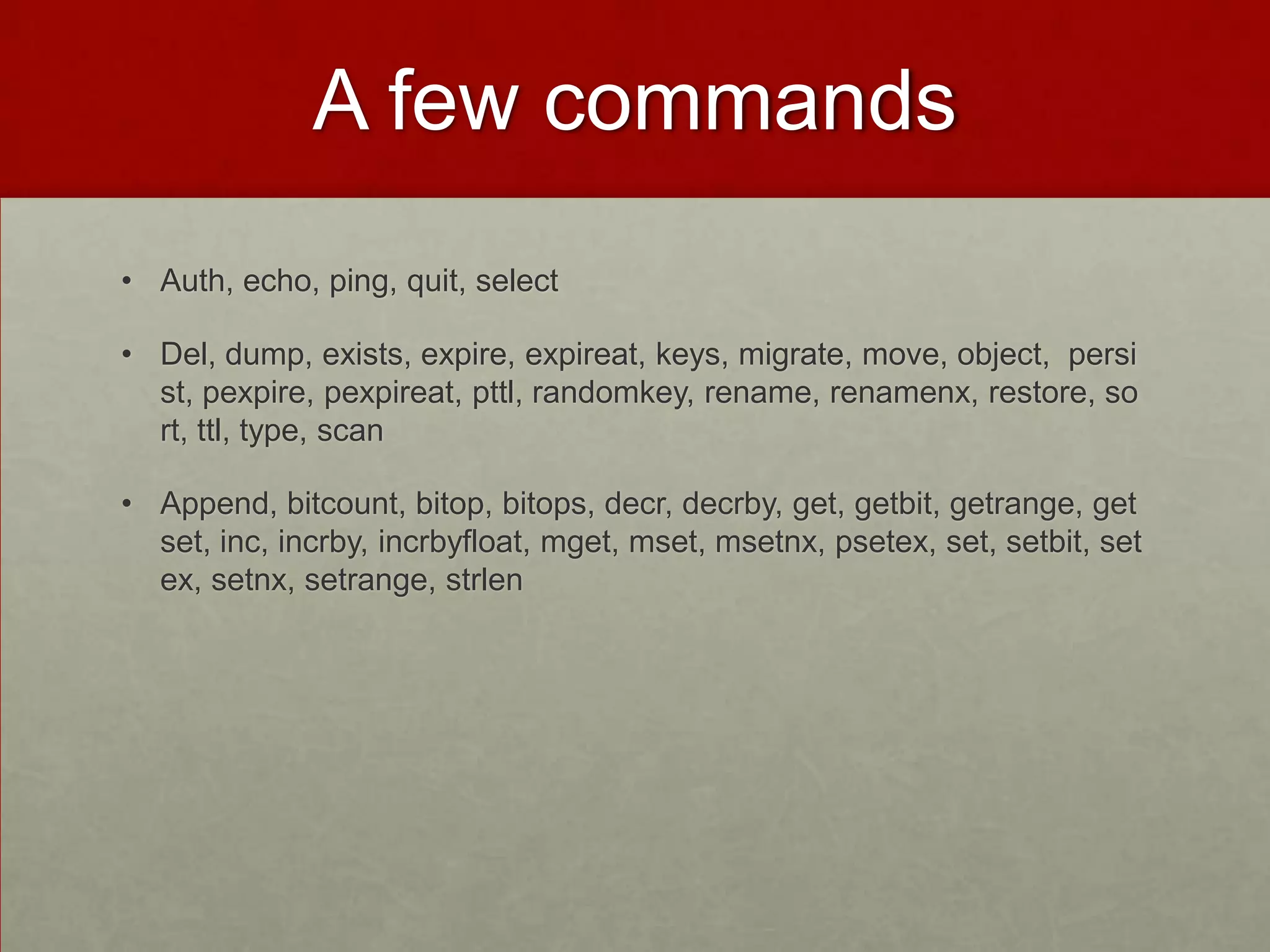 A few commands
• Auth, echo, ping, quit, select
• Del, dump, exists, expire, expireat, keys, migrate, move, object, persi
st, pexpire, pexpireat, pttl, randomkey, rename, renamenx, restore, so
rt, ttl, type, scan
• Append, bitcount, bitop, bitops, decr, decrby, get, getbit, getrange, get
set, inc, incrby, incrbyfloat, mget, mset, msetnx, psetex, set, setbit, set
ex, setnx, setrange, strlen
 