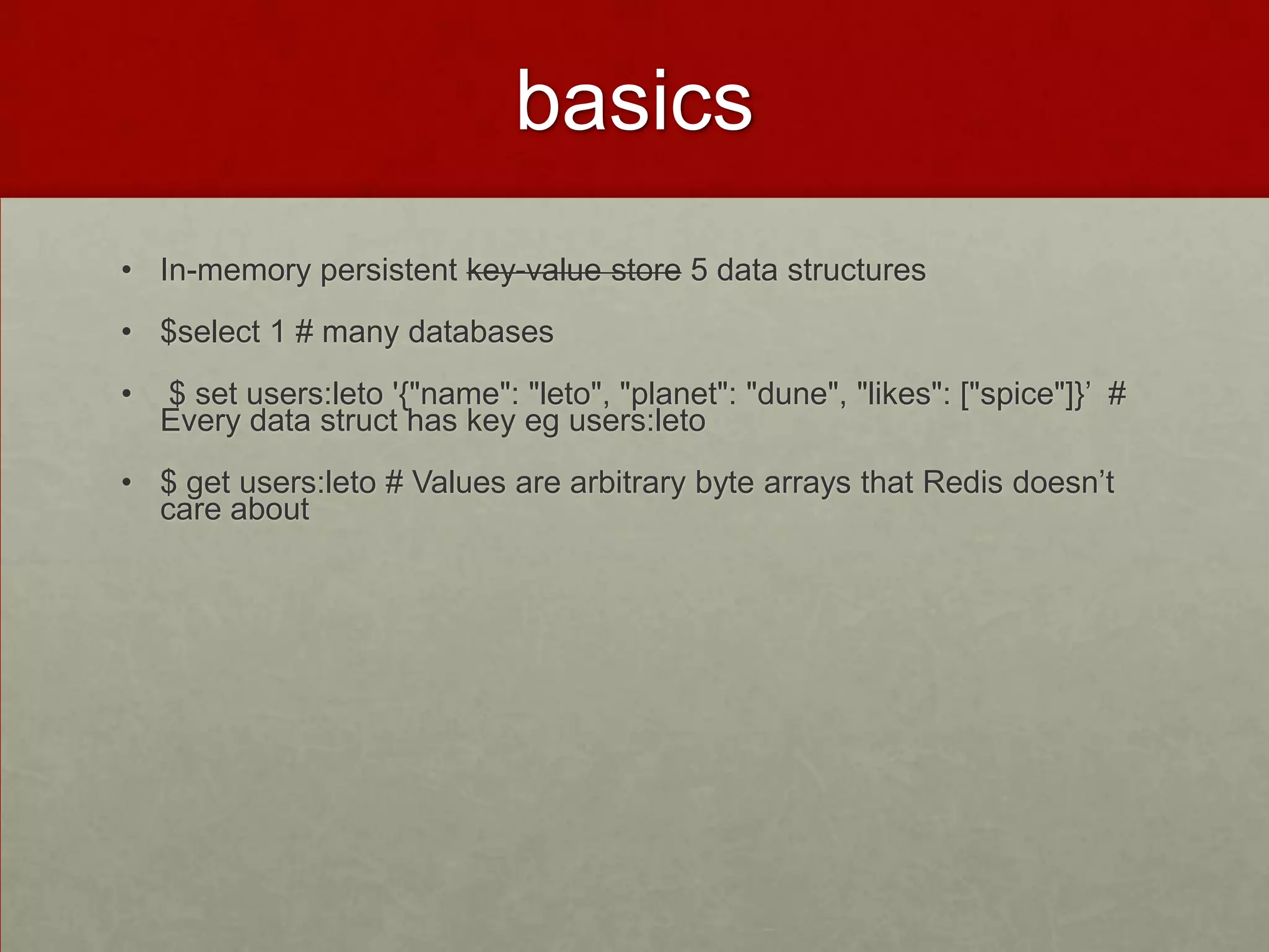 basics
• In-memory persistent key-value store 5 data structures
• $select 1 # many databases
• $ set users:leto '{"name": "leto", "planet": "dune", "likes": ["spice"]}’ #
Every data struct has key eg users:leto
• $ get users:leto # Values are arbitrary byte arrays that Redis doesn’t
care about
 