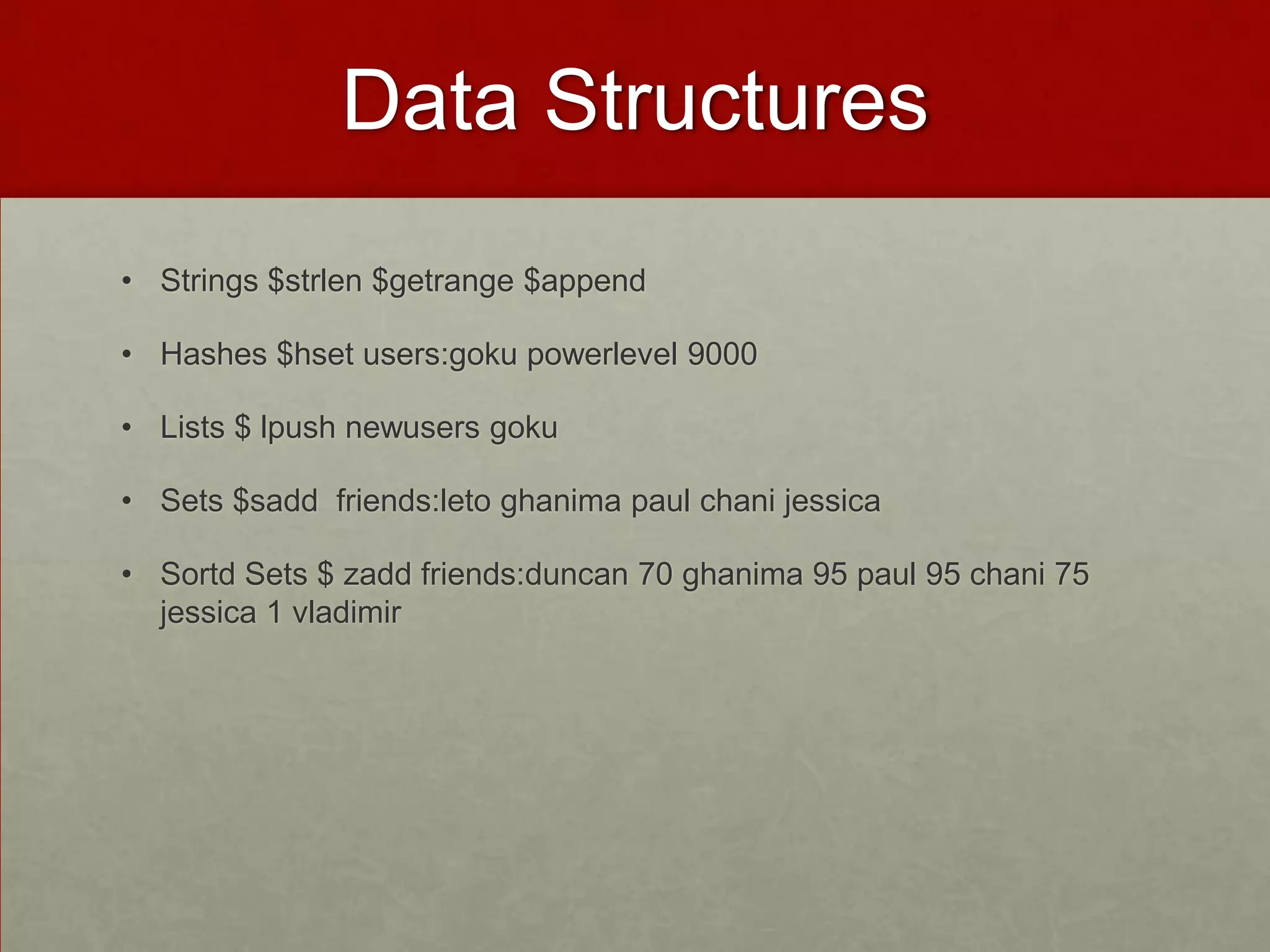 Data Structures
• Strings $strlen $getrange $append
• Hashes $hset users:goku powerlevel 9000
• Lists $ lpush newusers goku
• Sets $sadd friends:leto ghanima paul chani jessica
• Sortd Sets $ zadd friends:duncan 70 ghanima 95 paul 95 chani 75
jessica 1 vladimir
 