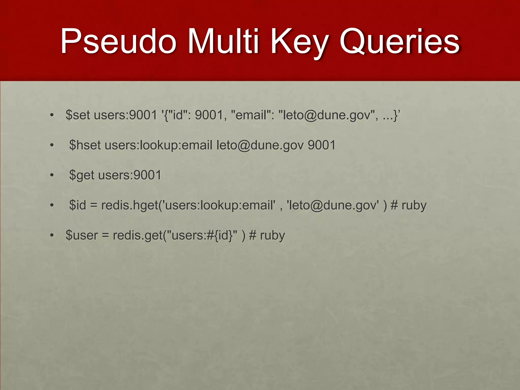 Pseudo Multi Key Queries
• $set users:9001 '{"id": 9001, "email": "leto@dune.gov", ...}’
• $hset users:lookup:email leto@dune.gov 9001
• $get users:9001
• $id = redis.hget('users:lookup:email' , 'leto@dune.gov' ) # ruby
• $user = redis.get("users:#{id}" ) # ruby
 