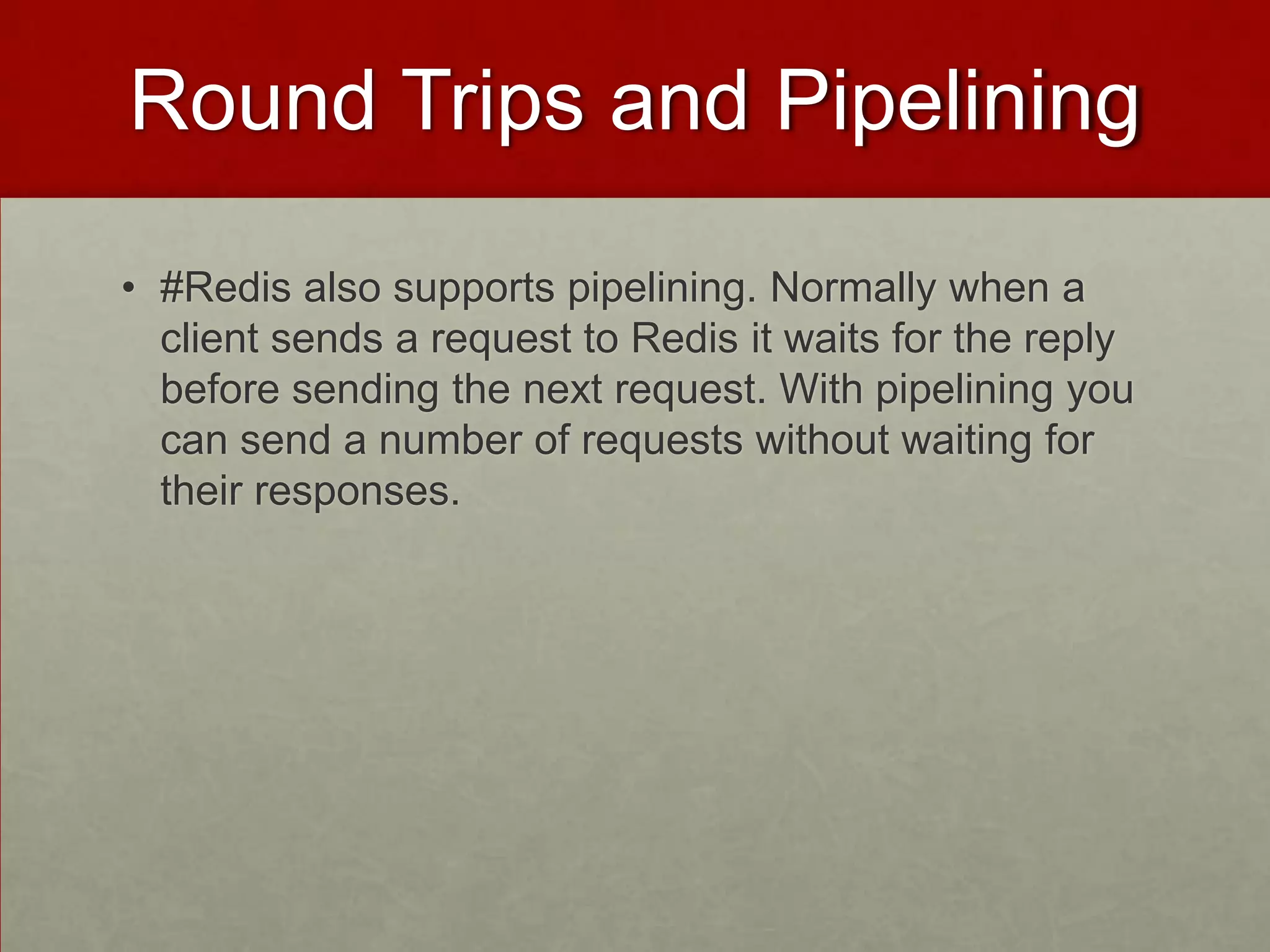 Round Trips and Pipelining
• #Redis also supports pipelining. Normally when a
client sends a request to Redis it waits for the reply
before sending the next request. With pipelining you
can send a number of requests without waiting for
their responses.
 