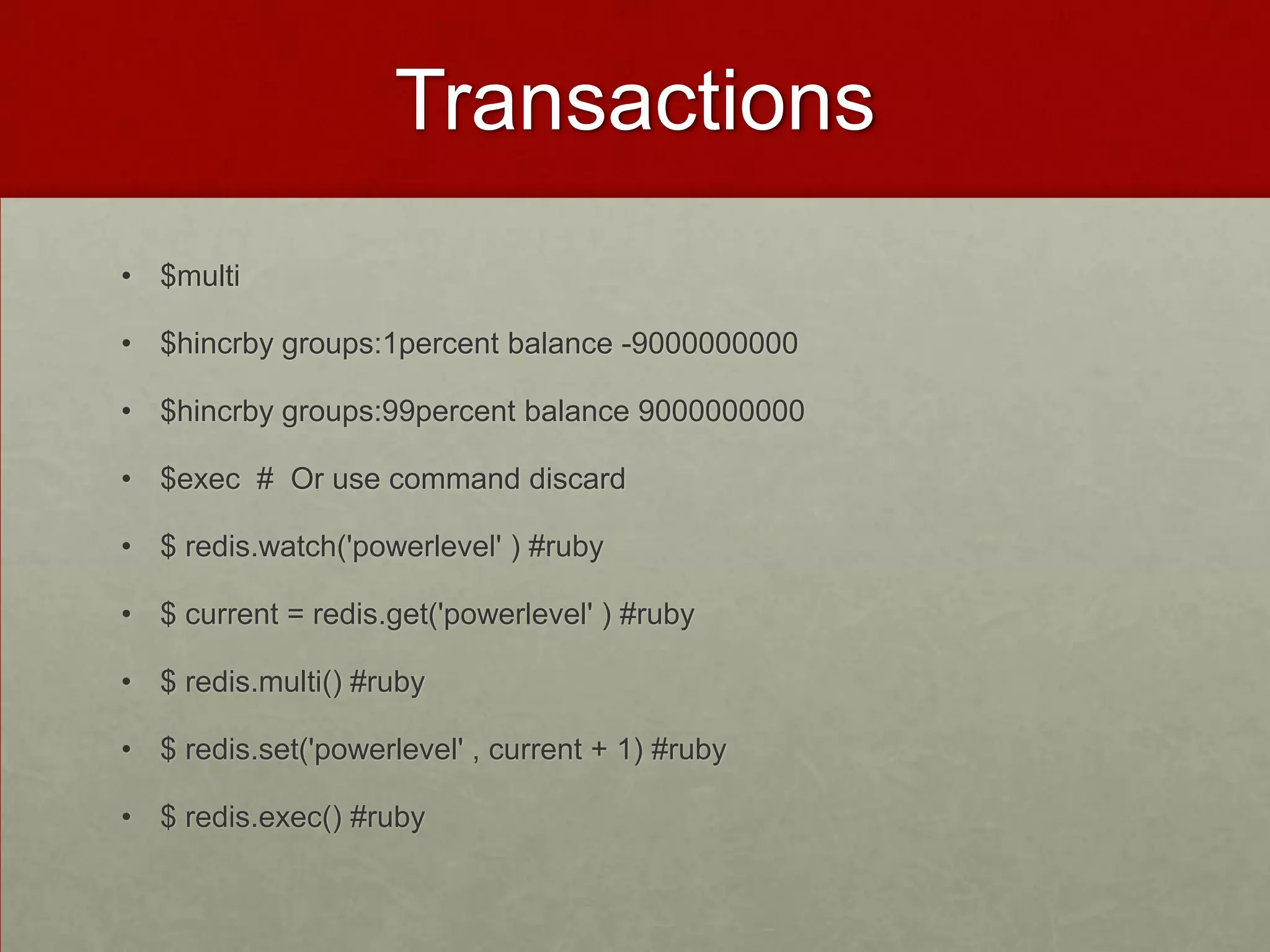 Transactions
• $multi
• $hincrby groups:1percent balance -9000000000
• $hincrby groups:99percent balance 9000000000
• $exec # Or use command discard
• $ redis.watch('powerlevel' ) #ruby
• $ current = redis.get('powerlevel' ) #ruby
• $ redis.multi() #ruby
• $ redis.set('powerlevel' , current + 1) #ruby
• $ redis.exec() #ruby
 