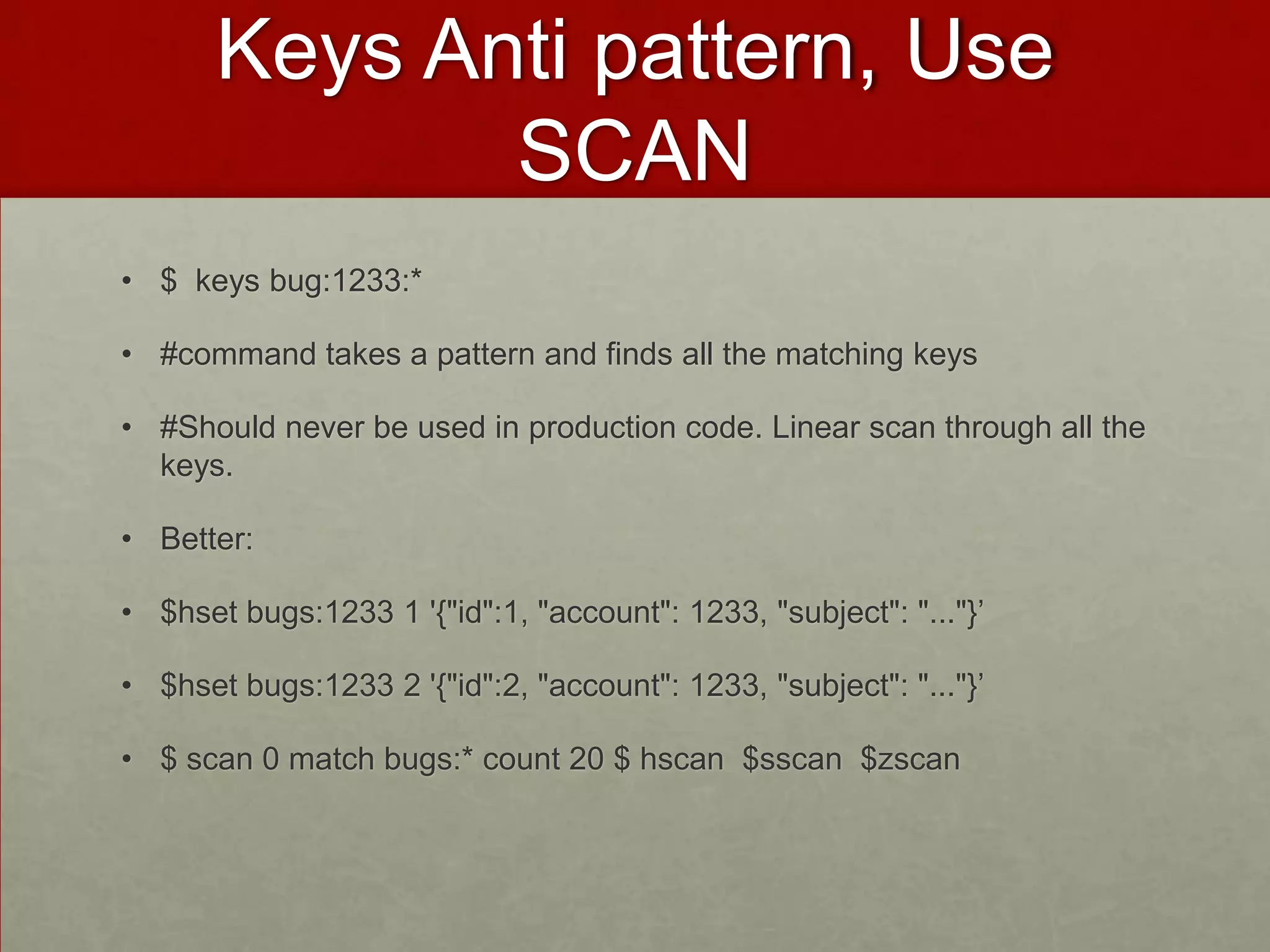 Keys Anti pattern, Use
SCAN
• $ keys bug:1233:*
• #command takes a pattern and finds all the matching keys
• #Should never be used in production code. Linear scan through all the
keys.
• Better:
• $hset bugs:1233 1 '{"id":1, "account": 1233, "subject": "..."}’
• $hset bugs:1233 2 '{"id":2, "account": 1233, "subject": "..."}’
• $ scan 0 match bugs:* count 20 $ hscan $sscan $zscan
 