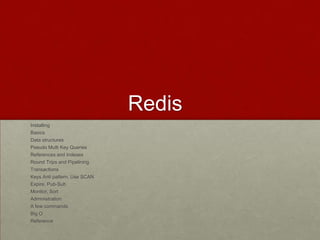 Redis
Installing
Basics
Data structures
Pseudo Multi Key Queries
References and Indexes
Round Trips and Pipelining
Transactions
Keys Anti pattern, Use SCAN
Expire, Pub-Sub
Monitor, Sort
Administration
A few commands
Big O
Reference
 