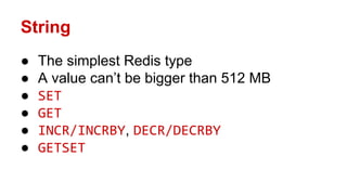 String
● The simplest Redis type
● A value can’t be bigger than 512 MB
● SET
● GET
● INCR/INCRBY, DECR/DECRBY
● GETSET
 