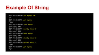 127.0.0.1:6379> set mykey 100
OK
127.0.0.1:6379> get mykey
"100"
127.0.0.1:6379> incr mykey
(integer) 101
127.0.0.1:6379> incrby mykey 5
(integer) 106
127.0.0.1:6379> decr mykey
(integer) 105
127.0.0.1:6379> decrby mykey 2
(integer) 103
127.0.0.1:6379> getset mykey 1
"103"
127.0.0.1:6379> get mykey
"1"
Example Of String
 