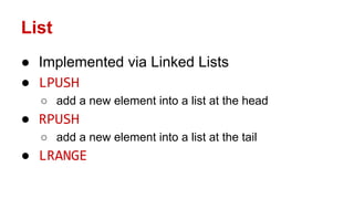 List
● Implemented via Linked Lists
● LPUSH
○ add a new element into a list at the head
● RPUSH
○ add a new element into a list at the tail
● LRANGE
 