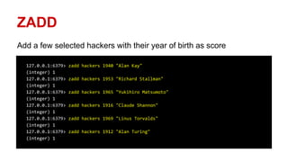 ZADD
Add a few selected hackers with their year of birth as score
127.0.0.1:6379> zadd hackers 1940 "Alan Kay"
(integer) 1
127.0.0.1:6379> zadd hackers 1953 "Richard Stallman"
(integer) 1
127.0.0.1:6379> zadd hackers 1965 "Yukihiro Matsumoto"
(integer) 1
127.0.0.1:6379> zadd hackers 1916 "Claude Shannon"
(integer) 1
127.0.0.1:6379> zadd hackers 1969 "Linus Torvalds"
(integer) 1
127.0.0.1:6379> zadd hackers 1912 "Alan Turing"
(integer) 1
 