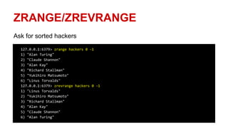ZRANGE/ZREVRANGE
Ask for sorted hackers
127.0.0.1:6379> zrange hackers 0 -1
1) "Alan Turing"
2) "Claude Shannon"
3) "Alan Kay"
4) "Richard Stallman"
5) "Yukihiro Matsumoto"
6) "Linus Torvalds"
127.0.0.1:6379> zrevrange hackers 0 -1
1) "Linus Torvalds"
2) "Yukihiro Matsumoto"
3) "Richard Stallman"
4) "Alan Kay"
5) "Claude Shannon"
6) "Alan Turing"
 