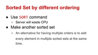 Sorted Set by different ordering
● Use SORT command
○ Server will waste CPU
● Make another sorted set
○ An alternative for having multiple orders is to add
every element in multiple sorted sets at the same
time.
 
