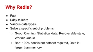 Why Redis?
● Fast
● Easy to learn
● Various data types
● Solve a specific set of problems
○ Good: Caching, Statistical data, Recoverable state,
Worker Queue
○ Bad: 100% consistent dataset required, Data is
larger than memory
 