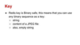 Key
● Redis key is Binary safe, this means that you can use
any binary sequence as a key:
○ string
○ content of a JPEG file
○ also, empty string
 